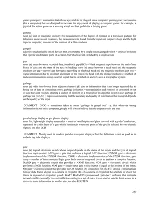 240
game; game port = connection that allows a joystick to be plugged into a computer; gaming gear = accessories
(for a computer) that are designed to increase the enjoyment of playing a computer game; for example, a
joystick for action games or a steering wheel and foot pedals for a driving game
gamma
noun (a) unit of magnetic intensity (b) measurement of the degree of contrast in a television picture; for
television cameras and receivers, the measurement is found from the input and output voltage and the light
input or output (c) measure of the contrast of a film emulsion
ganged
adjective mechanically linked devices that are operated by a single action; ganged switch = series of switches
that operate on different parts of a circuit, but which are all switched by a single action
gap
noun (a) space between recorded data; interblock gap (IBG) = blank magnetic tape between the end of one
block of data and the start of the next in backing store (b) space between a read head and the magnetic
medium; air gap = narrow gap between a recording or playback head and the magnetic medium; gap loss =
signal attenuation due to incorrect alignment of the read/write head with the storage medium (c) method of
radio communications using a carrier signal that is switched on and off, as in a telegraphic system
garbage
noun (a) radio interference from adjacent channels (b) data or information that is no longer required due to
being out of date or containing errors; garbage collection = reorganization and removal of unwanted or out
of date files and records; clearing a section of memory of a program or its data that is not in use; garbage in
garbage out (GIGO) = expression meaning that the accuracy and quality of information that is output depends
on the quality of the input
COMMENT GIGO is sometimes taken to mean ‘garbage in gospel out’: i.e. that whatever wrong
information is put into a computer, people will always believe that the output results are true
gas discharge display or gas plasma display
noun flat, lightweight display screen that is made of two flat pieces of glass covered with a grid of conductors,
separated by a thin layer of a gas which luminesces when one point of the grid is selected by two electric
signals; see also LCD
COMMENT Mainly used in modern portable computer displays, but the definition is not as good as in
cathode ray tube displays
gate
noun (a) logical electronic switch whose output depends on the states of the inputs and the type of logical
function implemented; AND gate = gate that performs a logical AND function; EXNOR gate = electronic
implementation of the EXNOR function; EXOR = electronic implementation of the EXOR function; gate
array = number of interconnected logic gates built into an integrated circuit to perform a complex function;
NAND gate = electronic circuit that provides a NAND function; NOR gate = electronic circuit which
performs a NOR function; NOT gate = single input gate whose output is equal to the inverse of the input;
OR gate = electronic circuit that provides the OR function (b) connection pin of a FET device (c) mechanical
film or slide frame aligner in a camera or projector (d) (of a camera or projector) the aperture in which the
frame is exposed or projected; gated= GATE DAEMON (pronounced ‘gate-dee’) software that redirects
network traffic (normally Internet traffic) according to a set of rules; it can also be used to limit access to a
site or to route information to another site; see also ROUTED
 