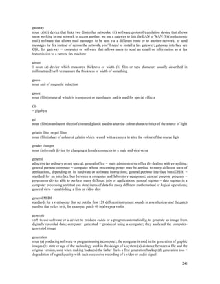 241
gateway
noun (a) (i) device that links two dissimilar networks; (ii) software protocol translation device that allows
users working in one network to access another; we use a gateway to link the LAN to WAN (b) (in electronic
mail) software that allows mail messages to be sent via a different route or to another network; to send
messages by fax instead of across the network, you’ll need to install a fax gateway; gateway interface see
CGI; fax gateway = computer or software that allows users to send an email or information as a fax
transmission to a remote fax machine
gauge
1 noun (a) device which measures thickness or width (b) film or tape diameter, usually described in
millimetres 2 verb to measure the thickness or width of something
gauss
noun unit of magnetic induction
gauze
noun (film) material which is transparent or translucent and is used for special effects
Gb
= gigabyte
gel
noun (film) translucent sheet of coloured plastic used to alter the colour characteristics of the source of light
gelatin filter or gel filter
noun (film) sheet of coloured gelatin which is used with a camera to alter the colour of the source light
gender changer
noun (informal) device for changing a female connector to a male and vice versa
general
adjective (a) ordinary or not special; general office = main administrative office (b) dealing with everything;
general purpose computer = computer whose processing power may be applied to many different sorts of
applications, depending on its hardware or software instructions; general purpose interface bus (GPIB) =
standard for an interface bus between a computer and laboratory equipment; general purpose program =
program or device able to perform many different jobs or applications; general register = data register in a
computer processing unit that can store items of data for many different mathematical or logical operations;
general view = establishing a film or video shot
general MIDI
standards for a synthesizer that set out the first 128 different instrument sounds in a synthesizer and the patch
number that refers to it; for example, patch 40 is always a violin
generate
verb to use software or a device to produce codes or a program automatically; to generate an image from
digitally recorded data; computer- generated = produced using a computer; they analyzed the computer-
generated image
generation
noun (a) producing software or programs using a computer; the computer is used in the generation of graphic
images (b) state or age of the technology used in the design of a system (c) distance between a file and the
original version, used when making backups) the father file is a first generation backup (d) generation loss =
degradation of signal quality with each successive recording of a video or audio signal
 