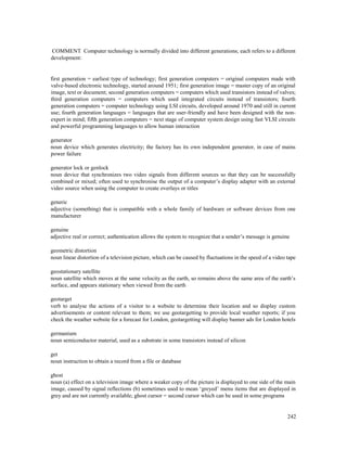 242
COMMENT Computer technology is normally divided into different generations; each refers to a different
development:
first generation = earliest type of technology; first generation computers = original computers made with
valve-based electronic technology, started around 1951; first generation image = master copy of an original
image, text or document; second generation computers = computers which used transistors instead of valves;
third generation computers = computers which used integrated circuits instead of transistors; fourth
generation computers = computer technology using LSI circuits, developed around 1970 and still in current
use; fourth generation languages = languages that are user-friendly and have been designed with the non-
expert in mind; fifth generation computers = next stage of computer system design using fast VLSI circuits
and powerful programming languages to allow human interaction
generator
noun device which generates electricity; the factory has its own independent generator, in case of mains
power failure
generator lock or genlock
noun device that synchronizes two video signals from different sources so that they can be successfully
combined or mixed; often used to synchronise the output of a computer’s display adapter with an external
video source when using the computer to create overlays or titles
generic
adjective (something) that is compatible with a whole family of hardware or software devices from one
manufacturer
genuine
adjective real or correct; authentication allows the system to recognize that a sender’s message is genuine
geometric distortion
noun linear distortion of a television picture, which can be caused by fluctuations in the speed of a video tape
geostationary satellite
noun satellite which moves at the same velocity as the earth, so remains above the same area of the earth’s
surface, and appears stationary when viewed from the earth
geotarget
verb to analyse the actions of a visitor to a website to determine their location and so display custom
advertisements or content relevant to them; we use geotargetting to provide local weather reports; if you
check the weather website for a forecast for London, geotargetting will display banner ads for London hotels
germanium
noun semiconductor material, used as a substrate in some transistors instead of silicon
get
noun instruction to obtain a record from a file or database
ghost
noun (a) effect on a television image where a weaker copy of the picture is displayed to one side of the main
image, caused by signal reflections (b) sometimes used to mean ‘greyed’ menu items that are displayed in
grey and are not currently available; ghost cursor = second cursor which can be used in some programs
 