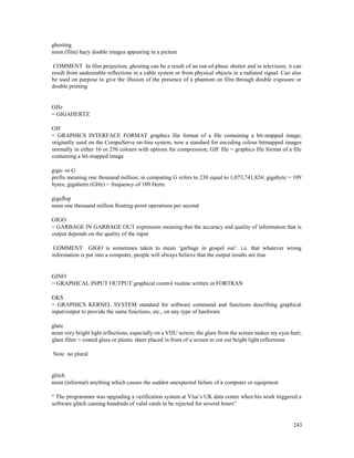 243
ghosting
noun (film) hazy double images appearing in a picture
COMMENT In film projection, ghosting can be a result of an out-of-phase shutter and in television, it can
result from undesirable reflections in a cable system or from physical objects in a radiated signal. Can also
be used on purpose to give the illusion of the presence of a phantom on film through double exposure or
double printing
GHz
= GIGAHERTZ
GIF
= GRAPHICS INTERFACE FORMAT graphics file format of a file containing a bit-mapped image;
originally used on the CompuServe on-line system, now a standard for encoding colour bitmapped images
normally in either 16 or 256 colours with options for compression; GIF file = graphics file format of a file
containing a bit-mapped image
giga- or G
prefix meaning one thousand million; in computing G refers to 230 equal to 1,073,741,824; gigabyte = 109
bytes; gigahertz (GHz) = frequency of 109 Hertz
gigaflop
noun one thousand million floating-point operations per second
GIGO
= GARBAGE IN GARBAGE OUT expression meaning that the accuracy and quality of information that is
output depends on the quality of the input
COMMENT GIGO is sometimes taken to mean ‘garbage in gospel out’: i.e. that whatever wrong
information is put into a computer, people will always believe that the output results are true
GINO
= GRAPHICAL INPUT OUTPUT graphical control routine written in FORTRAN
GKS
= GRAPHICS KERNEL SYSTEM standard for software command and functions describing graphical
input/output to provide the same functions, etc., on any type of hardware
glare
noun very bright light reflections, especially on a VDU screen; the glare from the screen makes my eyes hurt;
glare filter = coated glass or plastic sheet placed in front of a screen to cut out bright light reflections
Note no plural
glitch
noun (informal) anything which causes the sudden unexpected failure of a computer or equipment
“ The programmer was upgrading a verification system at Visa’s UK data centre when his work triggered a
software glitch causing hundreds of valid cards to be rejected for several hours”
 