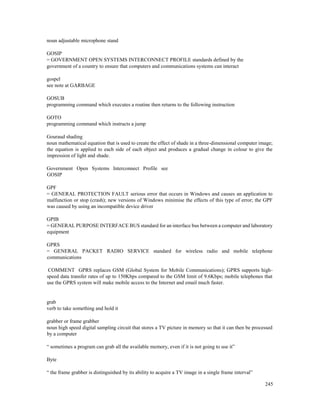 245
noun adjustable microphone stand
GOSIP
= GOVERNMENT OPEN SYSTEMS INTERCONNECT PROFILE standards defined by the
government of a country to ensure that computers and communications systems can interact
gospel
see note at GARBAGE
GOSUB
programming command which executes a routine then returns to the following instruction
GOTO
programming command which instructs a jump
Gouraud shading
noun mathematical equation that is used to create the effect of shade in a three-dimensional computer image;
the equation is applied to each side of each object and produces a gradual change in colour to give the
impression of light and shade.
Government Open Systems Interconnect Profile see
GOSIP
GPF
= GENERAL PROTECTION FAULT serious error that occurs in Windows and causes an application to
malfunction or stop (crash); new versions of Windows minimise the effects of this type of error; the GPF
was caused by using an incompatible device driver
GPIB
= GENERAL PURPOSE INTERFACE BUS standard for an interface bus between a computer and laboratory
equipment
GPRS
= GENERAL PACKET RADIO SERVICE standard for wireless radio and mobile telephone
communications
COMMENT GPRS replaces GSM (Global System for Mobile Communications); GPRS supports high-
speed data transfer rates of up to 150Kbps compared to the GSM limit of 9.6Kbps; mobile telephones that
use the GPRS system will make mobile access to the Internet and email much faster.
grab
verb to take something and hold it
grabber or frame grabber
noun high speed digital sampling circuit that stores a TV picture in memory so that it can then be processed
by a computer
“ sometimes a program can grab all the available memory, even if it is not going to use it”
Byte
“ the frame grabber is distinguished by its ability to acquire a TV image in a single frame interval”
 