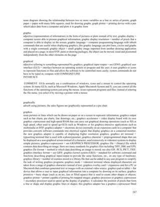 247
noun diagram showing the relationship between two or more variables as a line or series of points; graph
paper = paper with many little squares, used for drawing graphs; graph plotter = printing device with a pen
which takes data from a computer and plots it in graphic form
graphic
adjective (representation of information) in the form of pictures or plots instead of by text; graphic display =
computer screen able to present graphical information; graphic display resolution = number of pixels that a
computer is able to display on the screen; graphic language = computer programming language with inbuilt
commands that are useful when displaying graphics; this graphic language can plot lines, circles and graphs
with a single command; graphic object = small graphic image imported from another drawing application
and placed on a page; in most DTP, paint or drawing packages, the object can be moved, sized and positioned
independently from the other elements on the page
graphical
adjective referring to something represented by graphics; graphical input output = see GINO; graphical user
interface (GUI) = interface between an operating system or program and the user; it uses graphics or icons
to represent functions or files and allow the software to be controlled more easily; system commands do not
have to be typed in; compare with COMMAND LINE
INTERFACE
COMMENT GUIs normally use a combination of windows, icons and a mouse to control the operating
system. In many GUIs, such as Microsoft Windows, Apple Macintosh System and X, you can control all the
functions of the operating system just using the mouse. Icons represent programs and files; instead of entering
the file name, you select it by moving a pointer with a mouse
graphically
adverb using pictures; the sales figures are graphically represented as a pie chart
graphics
noun pictures or lines which can be drawn on paper or on a screen to represent information; graphics output
such as bar charts, pie charts, line drawings, etc.; graphics accelerator = video display board with its own
graphics coprocessor and high-speed RAM that can carry out graphical drawing operations (such as fill) at
high speed; often used to speed up GUIs such as Windows or for graphics-intensive applications such as
multimedia or DTP; graphics adapter = electronic device (normally on an expansion card) in a computer that
provides converts software commands into electrical signals that display graphics on a connected monitor;
the new graphics adapter is capable of displaying higher resolution graphics; graphics art terminal =
typesetting terminal that is used with a phototypesetter; graphics character = preprogrammed shape that can
be displayed on a non-graphical screen instead of a character, used extensively in videotext systems to display
simple pictures; graphics coprocessor = see GRAPHICS PROCESSOR; graphics file = (binary) file which
contains data describing an image; there are many standards for graphics files including TIFF, IMG and EPS;
graphics file format = method in which data describing an image is stored; see also GIF, PCX, PICT, TIFF;
graphics interface format = see GIFF; graphics kernel system (GKS) = standard for software command and
functions describing graphical input/output to provide the same functions, etc., on any type of hardware;
graphics library = number of routines stored in a library file that can be added to any user program to simplify
the task of writing graphics programs; graphics mode = videotext terminal whose displayed characters are
taken from a range of graphics characters instead of text; graphics overlay card = expansion card for a PC or
Macintosh that combines generated text or images with an external video source; graphics pad or tablet = flat
device that allows a user to input graphical information into a computer by drawing on its surface; graphics
primitive = basic shape (such as an arc, line or filled square) that is used to create other shapes or objects;
graphics printer = printer capable of printing bit-mapped images; graphics processor or graphics coprocessor
= secondary processor used to speed up the display of graphics: it calculates the position of pixels that form
a line or shape and display graphic lines or shapes; this graphics adapter has a graphics coprocessor fitted
 