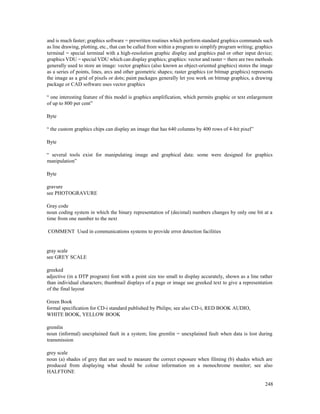248
and is much faster; graphics software = prewritten routines which perform standard graphics commands such
as line drawing, plotting, etc., that can be called from within a program to simplify program writing; graphics
terminal = special terminal with a high-resolution graphic display and graphics pad or other input device;
graphics VDU = special VDU which can display graphics; graphics: vector and raster = there are two methods
generally used to store an image: vector graphics (also known as object-oriented graphics) stores the image
as a series of points, lines, arcs and other geometric shapes; raster graphics (or bitmap graphics) represents
the image as a grid of pixels or dots; paint packages generally let you work on bitmap graphics, a drawing
package or CAD software uses vector graphics
“ one interesting feature of this model is graphics amplification, which permits graphic or text enlargement
of up to 800 per cent”
Byte
“ the custom graphics chips can display an image that has 640 columns by 400 rows of 4-bit pixel”
Byte
“ several tools exist for manipulating image and graphical data: some were designed for graphics
manipulation”
Byte
gravure
see PHOTOGRAVURE
Gray code
noun coding system in which the binary representation of (decimal) numbers changes by only one bit at a
time from one number to the next
COMMENT Used in communications systems to provide error detection facilities
gray scale
see GREY SCALE
greeked
adjective (in a DTP program) font with a point size too small to display accurately, shown as a line rather
than individual characters; thumbnail displays of a page or image use greeked text to give a representation
of the final layout
Green Book
formal specification for CD-i standard published by Philips; see also CD-i, RED BOOK AUDIO,
WHITE BOOK, YELLOW BOOK
gremlin
noun (informal) unexplained fault in a system; line gremlin = unexplained fault when data is lost during
transmission
grey scale
noun (a) shades of grey that are used to measure the correct exposure when filming (b) shades which are
produced from displaying what should be colour information on a monochrome monitor; see also
HALFTONE
 