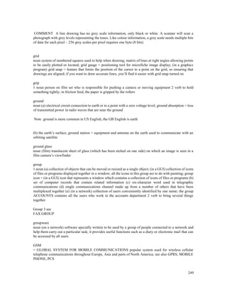 249
COMMENT A line drawing has no grey scale information, only black or white. A scanner will scan a
photograph with grey levels representing the tones. Like colour information, a grey scale needs multiple bits
of data for each pixel – 256 grey scales per pixel requires one byte (8 bits)
grid
noun system of numbered squares used to help when drawing; matrix of lines at right angles allowing points
to be easily plotted or located; grid gauge = positioning tool for microfiche image display; (in a graphics
program) grid snap = feature that limits the position of the cursor to a point on the grid, so ensuring that
drawings are aligned; if you want to draw accurate lines, you’ll find it easier with grid snap turned on
grip
1 noun person on film set who is responsible for pushing a camera or moving equipment 2 verb to hold
something tightly; in friction feed, the paper is gripped by the rollers
ground
noun (a) electrical circuit connection to earth or to a point with a zero voltage level; ground absorption = loss
of transmitted power in radio waves that are near the ground
Note ground is more common in US English; the GB English is earth
(b) the earth’s surface; ground station = equipment and antenna on the earth used to communicate with an
orbiting satellite
ground glass
noun (film) translucent sheet of glass (which has been etched on one side) on which an image is seen in a
film camera’s viewfinder
group
1 noun (a) collection of objects that can be moved or resized as a single object; (in a GUI) collection of icons
of files or programs displayed together in a window; all the icons in this group are to do with painting; group
icon = (in a GUI) icon that represents a window which contains a collection of icons of files or programs (b)
set of computer records that contain related information (c) six-character word used in telegraphic
communications (d) single communications channel made up from a number of others that have been
multiplexed together (e) (in a network) collection of users conveniently identified by one name; the group
ACCOUNTS contains all the users who work in the accounts department 2 verb to bring several things
together
Group 3 see
FAX GROUP
groupware
noun (on a network) software specially written to be used by a group of people connected to a network and
help them carry out a particular task; it provides useful functions such as a diary or electronic mail that can
be accessed by all users
GSM
= GLOBAL SYSTEM FOR MOBILE COMMUNICATIONS popular system used for wireless cellular
telephone communications throughout Europe, Asia and parts of North America; see also GPRS, MOBILE
PHONE, PCS
 
