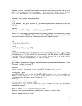 25
1 noun (a) something which can be done instead of something else; what is the alternative to rekeying all the
data?; we have no alternative = there is nothing else we can do (b) see ALT 2 adjective other or which can
take the place of something; to find someone alternative employment = to find someone another job
alternator
noun device which produces an alternating current
ALU
= ARITHMETIC LOGIC UNIT section of the CPU that performs all arithmetic and logical functions; see
also CPU
always on
= communications link that is permanently active; compare with DIAL-UP
COMMENT Normally used to describe the feature of high-speed broadband communications devices (such
as cable modems and ADSL) that link your computer to the Internet – your computer appears to be
permanently connected to the Internet and you do not need to dial up a special number
AM
= AMPLITUDE MODULATION
A-MAC
noun low bandwidth variation of MAC
ambient
adjective normal background (conditions); ambient noise = normal background noise that is present all the
time; normally given a reference pressure level of 0.00002 pascal in SI units; ambient noise level = normal
background noise level; the ambient noise level in the office is greater than in the library; ambient
temperature = normal average temperature of the air around a device
ambiguous
adjective which has two possible meanings; ambiguous filename = filename which is not unique to a single
file, making it difficult to locate the file
ambisonics
noun recording more than one audio signal to give the effect of being surrounded by sound
America Online (AOL)
large US-based on-line service provider that offers UK and US connections for users to its own collection of
databases together with user areas and access to the Internet; electronic mail to or from users of America
Online are identified by the suffix ‘aol.com’; see also SERVICE
PROVIDER
American National Standards Institute (ANSI)
noun organization which specifies computer and software standards including those of high-level
programming languages
American Standard Code for Information Interchange (ASCII)
noun code which represents alphanumeric characters using a standard set of binary codes
American Standards Association (ASA)
 