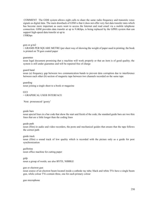 250
COMMENT The GSM system allows eight calls to share the same radio frequency and transmits voice
signals as digital data. The main drawback of GSM is that it does not offer very fast data transfer rates which
has become more important as users want to access the Internet and read email via a mobile telephone
connection. GSM provides data transfer at up to 9.6Kbps, is being replaced by the GPRS system that can
support high-speed data transfer at up to
150Kbps
gsm or g/m2
= GRAMS PER SQUARE METRE (per sheet way of showing the weight of paper used in printing; the book
is printed on 70 gsm coated paper
guarantee
noun legal document promising that a machine will work properly or that an item is of good quality; the
system is still under guarantee and will be repaired free of charge
guard band
noun (a) frequency gap between two communication bands to prevent data corruption due to interference
between each other (b) section of magnetic tape between two channels recorded on the same tape
guarding
noun joining a single sheet to a book or magazine
GUI
= GRAPHICAL USER INTERFACE
Note pronounced ‘gooey’
guide bars
noun special lines in a bar code that show the start and finish of the code; the standard guide bars are two thin
lines that are a little longer than the coding lines
guide path
noun (film) in audio and video recorders, the posts and mechanical guides that ensure that the tape follows
the correct path
guide track
noun (film) a sound track of low quality which is recorded with the picture only as a guide for post
synchronization
guillotine
noun office machine for cutting paper
gulp
noun a group of words; see also BYTE, NIBBLE
gun or electron gun
noun source of an electron beam located inside a cathode ray tube; black and white TVs have a single beam
gun, while colour TVs contain three, one for each primary colour
gun microphone
 