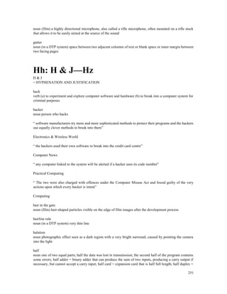 251
noun (film) a highly directional microphone, also called a rifle microphone, often mounted on a rifle stock
that allows it to be easily aimed at the source of the sound
gutter
noun (in a DTP system) space between two adjacent columns of text or blank space or inner margin between
two facing pages
Hh: H & J—Hz
H & J
= HYPHENATION AND JUSTIFICATION
hack
verb (a) to experiment and explore computer software and hardware (b) to break into a computer system for
criminal purposes
hacker
noun person who hacks
“ software manufacturers try more and more sophisticated methods to protect their programs and the hackers
use equally clever methods to break into them”
Electronics & Wireless World
“ the hackers used their own software to break into the credit card centre”
Computer News
“ any computer linked to the system will be alerted if a hacker uses its code number”
Practical Computing
“ The two were also charged with offences under the Computer Misuse Act and found guilty of the very
actions upon which every hacker is intent”
Computing
hair in the gate
noun (film) hair-shaped particles visible on the edge of film images after the development process
hairline rule
noun (in a DTP system) very thin line
halation
noun photographic effect seen as a dark region with a very bright surround, caused by pointing the camera
into the light
half
noun one of two equal parts; half the data was lost in transmission; the second half of the program contains
some errors; half adder = binary adder that can produce the sum of two inputs, producing a carry output if
necessary, but cannot accept a carry input; half card = expansion card that is half full length; half duplex =
 