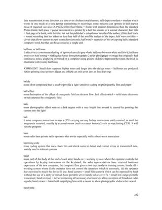 252
data transmission in one direction at a time over a bidirectional channel; half-duplex modem = modem which
works in one mode at a time (either transmitting or receiving); some modems can operate in half-duplex
mode if required; see also DUPLEX; (film) half frame = frame with smaller dimensions than the standard
35mm frame; half space = paper movement in a printer by a half the amount of a normal character; half title
= first page of a book, with the title, but not the publisher’s colophon or details of the author; (film) half track
= sound recording that has taken up less than half of the availble surface of the tapes; half wave rectifier =
circuit that allows current to pass in one direction only; half word = sequence of bits occupying half a standard
computer word, but that can be accessed as a single unit
halftone or half-tone
1 adjective (a) continuous shading of a printed area (b) grey shade half way between white and black; halftone
process or half-toning = making halftones from photographs 2 noun photograph or image that originally had
continuous tones, displayed or printed by a computer using groups of dots to represent the tones; the book is
illustrated with twenty halftones
COMMENT Small dots represent lighter tones and larger dots the darker tones – halftones are produced
before printing since printers (laser and offset) can only print dots or line drawings
halide
noun silver compound that is used to provide a light-sensitive coating on photographic film and paper
hall effect
noun description of the effect of a magnetic field on electron flow; hall effect switch = solid state electronic
switch operated by a magnetic field
halo
noun photographic effect seen as a dark region with a very bright line around it, caused by pointing the
camera into the light
halt
1 noun computer instruction to stop a CPU carrying out any further instructions until restarted, or until the
program is restarted, usually by external means (such as a reset button) 2 verb to stop; hitting CTRL S will
halt the program
ham
noun radio ham private radio operator who works especially with a short-wave transceiver
hamming code
noun coding system that uses check bits and check sums to detect and correct errors in transmitted data,
mainly used in teletext systems
hand
noun part of the body at the end of each arm; hands on = working system where the operator controls the
operations by keying instructions on the keyboard; the sales representatives have received hands-on
experience of the new computer; the computer firm gives a two day hands-on training course; hands off =
working system where (i) the operator does not control the operation which is automatic; (ii) the operator
does not need to touch the device in use; hand camera = small film camera which can be operated by hand
without the use of a dolly or tripod; hand portable set or handy talkies or HTs = small low-range portable
transceiver; hand receiver = device containing all necessary electronics to allow reception of broadcast radio
signals; hand viewer = hand-held magnifying lens with a mount to allow photographic slides to be viewed
hand-held
 
