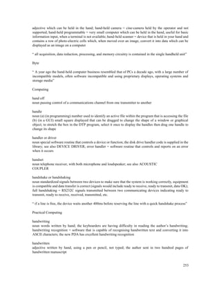 253
adjective which can be held in the hand; hand-held camera = cine-camera held by the operator and not
supported; hand-held programmable = very small computer which can be held in the hand, useful for basic
information input, when a terminal is not available; hand-held scanner = device that is held in your hand and
contains a row of photo-electric cells which, when moved over an image, convert it into data which can be
displayed as an image on a computer
“ all acquisition, data reduction, processing, and memory circuitry is contained in the single handheld unit”
Byte
“ A year ago the hand-held computer business resembled that of PCs a decade ago, with a large number of
incompatible models, often software incompatible and using proprietary displays, operating systems and
storage media”
Computing
hand off
noun passing control of a communications channel from one transmitter to another
handle
noun (a) (in programming) number used to identify an active file within the program that is accessing the file
(b) (in a GUI) small square displayed that can be dragged to change the shape of a window or graphical
object; to stretch the box in the DTP program, select it once to display the handles then drag one handle to
change its shape
handler or driver
noun special software routine that controls a device or function; the disk drive handler code is supplied in the
library; see also DEVICE DRIVER; error handler = software routine that controls and reports on an error
when it occurs
handset
noun telephone receiver, with both microphone and loudspeaker; see also ACOUSTIC
COUPLER
handshake or handshaking
noun standardized signals between two devices to make sure that the system is working correctly, equipment
is compatible and data transfer is correct (signals would include ready to receive, ready to transmit, data OK);
full handshaking = RS232C signals transmitted between two communicating devices indicating ready to
transmit, ready to receive, received, transmitted, etc.
“ if a line is free, the device waits another 400ms before reserving the line with a quick handshake process”
Practical Computing
handwriting
noun words written by hand; the keyboarders are having difficulty in reading the author’s handwriting;
handwriting recognition = software that is capable of recognising handwritten text and converting it into
ASCII characters; the new PDA has excellent handwriting recognition
handwritten
adjective written by hand, using a pen or pencil, not typed; the author sent in two hundred pages of
handwritten manuscript
 