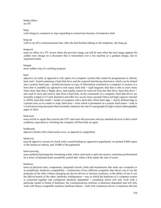 254
handy talkies
see HT
hang
verb (slang) (a computer) to stop responding to instructions because of temporary fault
hang up
verb to cut off a communications line; after she had finished talking on the telephone, she hung up
hangover
noun (a) effect on a TV screen where the previous image can still be seen when the next image appears (b)
sudden tone change on a document that is transmitted over a fax machine as a gradual change, due to
equipment faults
hangup
noun sudden stop of a working program
hard
adjective (a) solid, as opposed to soft; (parts of a computer system) that cannot be programmed or altered;
hard card = board containing a hard disk drive and the required interfacing electronics, which can be slotted
into a system; hard copy = printed document or copy of information contained in a computer or system, in a
form that is readable (as opposed to soft copy); hard disk = rigid magnetic disk that is able to store many
times more data than a floppy drive, and usually cannot be removed from the disk drive; hard disk drive =
unit used to store and retrieve data from a hard disk, on the commands of a computer; hard disk drives are
normally compact (3.5-inch diameter) and offer low access times (around 10ms) and high capacity (normal
is 10Gb); hard disk model = model of computer with a hard disk; (film) hard edge = clearly defined edge to
a picture area, as in a matte or wipe; hard error = error which is permanent in a system; hard return = code in
a word-processing document that (normally) indicates the end of a paragraph (b) high contrast (photographic
paper or film)
hard reset
noun switch or signal that controls the CPU and resets the processor and any attached devices to their initial
condition, equivalent to switching the computer off then back on again
hardbound
adjective (book) with a hard cased cover, as opposed to a paperback
hardcover
noun & adjective version of a book with a cased binding (as opposed to paperback); we printed 4,000 copies
of the hardcover edition, and 10,000 of the paperback
hard-sectoring
noun method of permanently formatting a disk, where each track is split into sectors, sometimes preformatted
by a series of punched holes around the central hub, where a hole marks the start of sector
hardware
noun (a) physical units, components, integrated circuits, disks and mechanisms that make up a computer or
its peripherals; hardware compatibility = architecture of two different computers that allows one to run the
programs of the other without changing any device drivers or memory locations, or the ability of one to use
the add-on boards of the other; hardware configuration = way in which the hardware of a computer system
is connected together and configured; hardware dependent = something which will only work with a
particular model or brand of hardware; the communications software is hardware dependent and will only
work with Hayes-compatible modems; hardware failure = fault with a hardware device or hardware that has
 