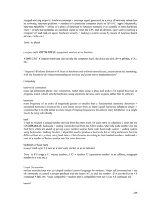 255
stopped working properly; hardware interrupt = interrupt signal generated by a piece of hardware rather than
by software; hardware platform = standard of a particular computer (such as IBM PC, Apple Macintosh);
hardware reliability = ability of a piece of hardware to function normally over a period of time; hardware
reset = switch that generates an electrical signal to reset the CPU and all devices, equivalent to turning a
computer off and back on again; hardware security = making a system secure by means of hardware (such
as keys, cards, etc.)
Note no plural
compare with SOFTWARE (b) equipment used on set or location
COMMENT Computer hardware can include the computer itself, the disks and disk drive, printer, VDU,
etc.
“ Sequent’s Platform division will focus on hardware and software manufacture, procurement and marketing,
with the Enterprise division concentrating on services and client-server implementation”
Computing
hardwired connection
noun (a) permanent phone line connection, rather than using a plug and socket (b) logical function or
program, which is built into the hardware, using electronic devices, such as gates, rather than in software
harmonic
noun frequency of an order of magnitude greater or smaller than a fundamental; harmonic distortion =
unwanted harmonics produced by a non-linear circuit from an input signal; harmonic telephone ringer =
telephone that will only detect a certain range of ringing frequencies, this allows many telephones on a single
line to be rung individually
hash
1 verb to produce a unique number derived from the entry itself, for each entry in a database 2 noun (a) see
HASHMARK (b) hash code = coding system derived from the ASCII codes, where the code numbers for the
first three letters are added up giving a new number used as hash code; hash-code system = coding system
using hash codes; hashing function = algorithm used to produce a hash code for an entry and ensure that it is
different from every other entry; hash index = list of entries according to their hashed numbers; hash total =
total of a number of hashed entries used for error detection
hashmark or hash mark
noun printed sign ( # ) used as a hard copy marker or as an indicator
Note in US usage ( # ) means number; # 32 = number 32 (apartment number in an address, paragraph
number in a text, etc.)
Hayes Corporation
modem manufacturer who developed standard control language for modems; Hayes AT command set = set
of commands to control a modem prefixed with the letters AT; to dial the number 1234, use the Hayes AT
command ATD1234; Hayes compatible = modem that is compatible with the Hayes AT command set
hazard
 