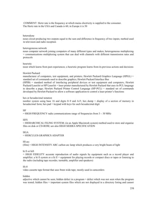 258
COMMENT Hertz rate is the frequency at which mains electricity is supplied to the consumer.
The Hertz rate in the USA and Canada is 60; in Europe it is 50
heterodyne
noun circuit producing two outputs equal to the sum and difference in frequency of two inputs; method used
in television and radio reception
heterogeneous network
noun computer network joining computers of many different types and makes; heterogeneous multiplexing
= communications multiplexing system that can deal with channels with different transmission rates and
protocols
heuristic
noun which learns from past experiences; a heuristic program learns from its previous actions and decisions
Hewlett Packard
manufacturer of computers, test equipment, and printers; Hewlett Packard Graphics Language (HPGL) =
standard set of commands used to describe graphics; Hewlett Packard Interface Bus
(HPIB) = standard method of interfacing peripheral devices or test equipment and computers; Hewlett
Packard LaserJet or HP LaserJet = laser printer manufactured by Hewlett Packard that uses its PCL language
to describe a page; Hewlett Packard Printer Control Language (HP-PCL) = standard set of commands
developed by Hewlett Packard to allow a software application to control a laser printer’s functions
hex or hexadecimal notation
number system using base 16 and digits 0–9 and A-F; hex dump = display of a section of memory in
hexadecimal form; hex pad = keypad with keys for each hexadecimal digit
HF
= HIGH FREQUENCY radio communications range of frequencies from 3 – 30 MHz
HFS
= HIERARCHICAL FILING SYSTEM; (in an Apple Macintosh system) method used to store and organise
files on disk or CD-ROM; see also HIGH SIERRA SPECIFICATION
HGA
= HERCULES GRAPHICS ADAPTER
HI arc
(film) = HIGH INTENSITY ARC carbon arc lamp which produces a very bright beam of light
hi fi or hifi
= HIGH FIDELITY accurate reproduction of audio signals by equipment such as a record player and
amplifier; a hi fi system or a hi fi = equipment for playing records or compact discs or tapes or listening to
the radio (including tape recorder, turntable, amplifier and speakers)
Hi-8
video cassette tape format that uses 8mm wide tape; mostly used in camcorders
hidden
adjective which cannot be seen; hidden defect in a program = defect which was not seen when the program
was tested; hidden files = important system files which are not displayed in a directory listing and cannot
 