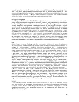 259
normally be read by a user; it allows users to backup or restore hidden system files independently; hidden
lines = lines which make up a three-dimensional object, but are obscured when displayed as a two-
dimensional image; hidden line algorithm = mathematical formula that removes hidden lines from a two-
dimensional computer image of a 3-D object; hidden line removal = erasure of lines which should not be
visible when looking at a twodimensional image of a three-dimensional object
hierarchical classification
noun library classification system where the list of subjects is divided down into more and more selective
subsets; hierarchical communications system = network in which each branch has a number of separate minor
branches dividing from it; hierarchical computer network = method of allocating control and processing
functions in a network to the computers which are most suited to the task; hierarchical database = database
in which records can be related to each other in a defined structure; hierarchical directory = directory listing
of files on a disk, showing the main directory and its files, branches and any sub-directories; (in an Apple
Macintosh system) hierarchical filing system (HFS) = method used to store and organise files on a disk or
CD-ROM; hierarchical routing = method of moving information across a network by organising the structure
of the network into separate levels: each level is responsible for directing traffic within its area; for example,
the Internet has a three-level hierarchical routing system (backbone, mid-level, server) in which the backbone
can direct traffic from one mid-level to another, the mid-levels can direct traffic from one server site to
another and each server site can direct traffic internally; hierarchical vector quantization (HVQ) = video
compression standard which allows colour video images to be transmitted in a bandwidth of 112Kbps
high
adjective large or very great; (film) high angle shot = shot made by positioning the camera above the action
and pointing it down; high band = videotape recording system which produces broadcast quality pictures; for
example, the 1-inch format and 3/4-inch BVU; high definition television or HDTV = broadcast television
standard that can display very clear images with much better definition than existing television sets; there are
several standards: the Japanese standard, MUSE, uses 1125 lines/screen, the European standard, HD-MAC,
uses 1250 lines/screen; high density storage = very large number of bits stored per area of storage medium;
a hard disk is a high density storage medium compared to paper tape; high-end = expensive or high-
performance device; high fidelity or hifi or hi fi = accurate reproduction of audio signals by equipment such
as a record player and amplifier; high frequency = radio communications range of frequencies between 3–30
MHz; high intensity arc = see HI ARC; high-level data link control (HLDLC) = ISO defined communications
interface protocol which allows several computers to be linked; highlevel data link control station =
equipment and programs which correctly receive and transmit standard HLDLC data frames; high-level
(programming) language (HLL) = computer programming language that is easy to learn and allows the user
to write programs using words and commands that are easy to understand and look like English words, the
program is then translated into machine code, with one HLL command often representing a number of
machine code instructions; programmers should have a knowledge of high-level languages (particularly
PASCAL); compare with LOW-LEVEL LANGUAGE;; (in an IBM PC) high memory = memory area
between 640Kb and 1Mb; (in an IBM PC) high memory area (HMA) = first 64Kb of extended memory above
1Mb that can be used by programs; high pass filter = circuit that allows frequencies above a certain limit to
pass, while blocking those below that frequency limit; high reduction = reduction of text or graphics for use
in micrographics, usually reduced by 30 to 60 times; high specification or high spec = giving a high degree
of accuracy or having a large number of features; high spec cabling needs to be very carefully handled; high
usage trunk = main communications line that carries a large number of calls
highlight
1 noun highlights characters or symbols treated to make them stand out from the rest of the text, often by
using bold type 2 verb (a) to make part of the text stand out from the rest; the headings are highlighted in
bold (b) to select an object or text by dragging the pointer across it; when text is highlighted it normally
appears inverted (white on a black background); highlight bar = bar that a user can move up and down a list
of options to choose an option
 