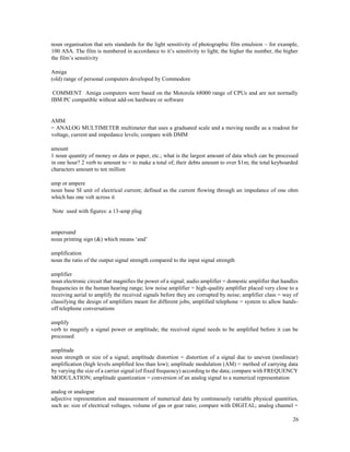 26
noun organisation that sets standards for the light sensitivity of photographic film emulsion – for example,
100 ASA. The film is numbered in accordance to it’s sensitivity to light; the higher the number, the higher
the film’s sensitivity
Amiga
(old) range of personal computers developed by Commodore
COMMENT Amiga computers were based on the Motorola 68000 range of CPUs and are not normally
IBM PC compatible without add-on hardware or software
AMM
= ANALOG MULTIMETER multimeter that uses a graduated scale and a moving needle as a readout for
voltage, current and impedance levels; compare with DMM
amount
1 noun quantity of money or data or paper, etc.; what is the largest amount of data which can be processed
in one hour? 2 verb to amount to = to make a total of; their debts amount to over $1m; the total keyboarded
characters amount to ten million
amp or ampere
noun base SI unit of electrical current; defined as the current flowing through an impedance of one ohm
which has one volt across it
Note used with figures: a 13-amp plug
ampersand
noun printing sign (&) which means ‘and’
amplification
noun the ratio of the output signal strength compared to the input signal strength
amplifier
noun electronic circuit that magnifies the power of a signal; audio amplifier = domestic amplifier that handles
frequencies in the human hearing range; low noise amplifier = high-quality amplifier placed very close to a
receiving aerial to amplify the received signals before they are corrupted by noise; amplifier class = way of
classifying the design of amplifiers meant for different jobs; amplified telephone = system to allow hands-
off telephone conversations
amplify
verb to magnify a signal power or amplitude; the received signal needs to be amplified before it can be
processed
amplitude
noun strength or size of a signal; amplitude distortion = distortion of a signal due to uneven (nonlinear)
amplification (high levels amplified less than low); amplitude modulation (AM) = method of carrying data
by varying the size of a carrier signal (of fixed frequency) according to the data; compare with FREQUENCY
MODULATION; amplitude quantization = conversion of an analog signal to a numerical representation
analog or analogue
adjective representation and measurement of numerical data by continuously variable physical quantities,
such as: size of electrical voltages, volume of gas or gear ratio; compare with DIGITAL; analog channel =
 