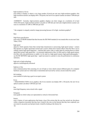 260
high-resolution or hi-res
noun ability to display or detect a very large number of pixels per unit area; high-resolution graphics; this
high-resolution monitor can display 640 x 320 pixels; the new hi-res optical scanner can detect 1200 dots per
inch
COMMENT Currently, high-resolution graphics displays can show images at a resolution of at least
1024x1024 pixels, high-resolution printers can print at 1200 dots per inch and a highresolution scanner can
scan at a resolution of 1200 or 2400 dots per inch
“ the computer is uniquely suited to image processing because of its high- resolution graphics”
Byte
High Sierra specification
noun early CD-ROM standard that then became the ISO 9660 standard (it was named after an area near Lake
Tahoe, USA)
high-speed
adjective which operates faster than normal data transmission or processing; high-speed camera = camera
that operates at a higher speed than normal and is used to obtain slow-motion effects when the film is run at
ordinary speed; high-speed duplicator = machine that copies video or audio tapes by running them at a faster
speed than normal; high-speed film = (i) extremely lightsensitive film; (ii) film used in a high-speed camera;
(iii) film with extra perforations to enable it to be used in a high-speed camera; high-speed photography =
see SLOW MOTION; high-speed skip = rapid movement in a printer to miss the perforations in continuous
stationery
high-tech or high technology
adjective technologically advanced
highway or bus
noun communications link consisting of a set of leads or wires which connect different parts of a computer
hardware system and over which data is transmitted and received by various circuits inside the system
hill climbing
noun method of achieving a goal in an expert system
hi-res
= HIGH-RESOLUTION; hi-res graphics; this hi-res monitor can display 640 x 320 pixels; the new hi-res
optical scanner can detect 1200 dots per inch
hiss
noun high-frequency noise mixed with a signal
histogram
noun graph on which values are represented as vertical or horizontal bars
history
noun a feature of some applications that keeps a log of the actions that the user has carried out, the places
within a hypertext document that they have visited or the sites on the Internet that they have explored; you
can return to any point you had previously visited by looking at the history list
hit
 