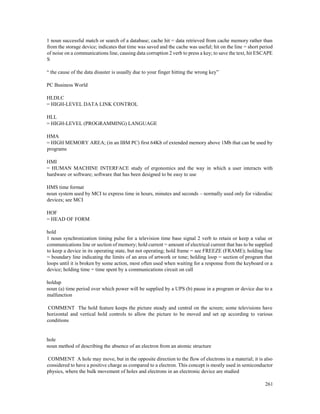 261
1 noun successful match or search of a database; cache hit = data retrieved from cache memory rather than
from the storage device; indicates that time was saved and the cache was useful; hit on the line = short period
of noise on a communications line, causing data corruption 2 verb to press a key; to save the text, hit ESCAPE
S
“ the cause of the data disaster is usually due to your finger hitting the wrong key”
PC Business World
HLDLC
= HIGH-LEVEL DATA LINK CONTROL
HLL
= HIGH-LEVEL (PROGRAMMING) LANGUAGE
HMA
= HIGH MEMORY AREA; (in an IBM PC) first 64Kb of extended memory above 1Mb that can be used by
programs
HMI
= HUMAN MACHINE INTERFACE study of ergonomics and the way in which a user interacts with
hardware or software; software that has been designed to be easy to use
HMS time format
noun system used by MCI to express time in hours, minutes and seconds – normally used only for videodisc
devices; see MCI
HOF
= HEAD OF FORM
hold
1 noun synchronization timing pulse for a television time base signal 2 verb to retain or keep a value or
communications line or section of memory; hold current = amount of electrical current that has to be supplied
to keep a device in its operating state, but not operating; hold frame = see FREEZE (FRAME); holding line
= boundary line indicating the limits of an area of artwork or tone; holding loop = section of program that
loops until it is broken by some action, most often used when waiting for a response from the keyboard or a
device; holding time = time spent by a communications circuit on call
holdup
noun (a) time period over which power will be supplied by a UPS (b) pause in a program or device due to a
malfunction
COMMENT The hold feature keeps the picture steady and central on the screen; some televisions have
horizontal and vertical hold controls to allow the picture to be moved and set up according to various
conditions
hole
noun method of describing the absence of an electron from an atomic structure
COMMENT A hole may move, but in the opposite direction to the flow of electrons in a material; it is also
considered to have a positive charge as compared to a electron. This concept is mostly used in semiconductor
physics, where the bulk movement of holes and electrons in an electronic device are studied
 