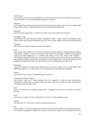 262
Hollerith code
noun a coding system that uses punched holes in a card to represent characters and symbols, the system uses
two sets of twelve rows to provide possible positions for each code
hologram
noun imagined three-dimensional image produced by the interference pattern when a part of a coherent light
source, such as a laser, is reflected from an object and mixed with the main beam
holograph
noun handwritten manuscript, as written by the author using a pen or pencil, but not typed
holographic image
noun hologram of a three-dimensional object; holographic storage = storage of data as a holographic image
which is then read by a bank of photocells and a laser, a new storage medium with massive storage potential
holography
noun science and study of holograms and their manufacture
home
noun (a) place where a person lives; his business card gives his home address as well as his business address;
home address = address of a house or flat where someone lives; home banking = method of examining and
carrying out bank transactions via a terminal and modem in the user’s home; home computer =
microcomputer designed for home use, whose applications might include teaching, games, personal finance
and word-processing (b) starting point for printing on a screen, usually taken as the top left hand corner; (on
an IBM PC keyboard) home key = key that moves the cursor to the beginning of a line of text
home page
noun (on the Internet) first page that is displayed when you visit a website; if you visit the Peter Collin
Publishing website at ‘www.petercollin.com’ the home page is the first page that is displayed
homing
noun location of the source of a transmitted signal or data item
homogeneous computer network
noun network made up of similar machines, that are compatible or from the same manufacturer;
homogeneous multiplexing = switching multiplexor system where all the channels contain data using the
same protocol and transmission rate
hood
noun cover which protects something; acoustic hood = soundproof cover put over a line printer to cut down
its noise
hook
noun point in a program at which a programmer can insert test code or debugging code
hooking
noun distortion of a video picture caused by tape head timing errors
hop
noun (a) (radio or TV transmissions) direct transmission path, using the reflections from only the ionosphere,
not the earth, to propagate the signal from one point on the earth to another (b) (in networks) link between
 