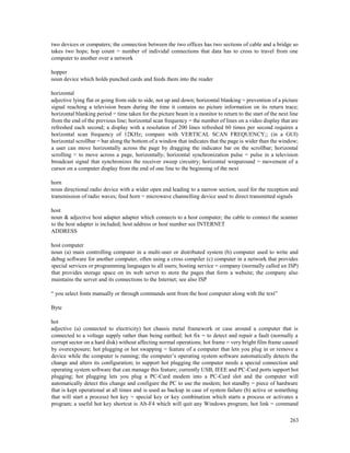 263
two devices or computers; the connection between the two offices has two sections of cable and a bridge so
takes two hops; hop count = number of individal connections that data has to cross to travel from one
computer to another over a network
hopper
noun device which holds punched cards and feeds them into the reader
horizontal
adjective lying flat or going from side to side, not up and down; horizontal blanking = prevention of a picture
signal reaching a television beam during the time it contains no picture information on its return trace;
horizontal blanking period = time taken for the picture beam in a monitor to return to the start of the next line
from the end of the previous line; horizontal scan frequency = the number of lines on a video display that are
refreshed each second; a display with a resolution of 200 lines refreshed 60 times per second requires a
horizontal scan frequency of 12KHz; compare with VERTICAL SCAN FREQUENCY;; (in a GUI)
horizontal scrollbar = bar along the bottom of a window that indicates that the page is wider than the window;
a user can move horizontally across the page by dragging the indicator bar on the scrollbar; horizontal
scrolling = to move across a page, horizontally; horizontal synchronization pulse = pulse in a television
broadcast signal that synchronizes the receiver sweep circuitry; horizontal wraparound = movement of a
cursor on a computer display from the end of one line to the beginning of the next
horn
noun directional radio device with a wider open end leading to a narrow section, used for the reception and
transmission of radio waves; feed horn = microwave channelling device used to direct transmitted signals
host
noun & adjective host adapter adapter which connects to a host computer; the cable to connect the scanner
to the host adapter is included; host address or host number see INTERNET
ADDRESS
host computer
noun (a) main controlling computer in a multi-user or distributed system (b) computer used to write and
debug software for another computer, often using a cross compiler (c) computer in a network that provides
special services or programming languages to all users; hosting service = company (normally called an ISP)
that provides storage space on its web server to store the pages that form a website; the company also
maintains the server and its connections to the Internet; see also ISP
“ you select fonts manually or through commands sent from the host computer along with the text”
Byte
hot
adjective (a) connected to electricity) hot chassis metal framework or case around a computer that is
connected to a voltage supply rather than being earthed; hot fix = to detect and repair a fault (normally a
corrupt sector on a hard disk) without affecting normal operations; hot frame = very bright film frame caused
by overexposure; hot plugging or hot swapping = feature of a computer that lets you plug in or remove a
device while the computer is running; the computer’s operating system software automatically detects the
change and alters its configuration; to support hot plugging the computer needs a special connection and
operating system software that can manage this feature; currently USB, IEEE and PC-Card ports support hot
plugging; hot plugging lets you plug a PC-Card modem into a PC-Card slot and the computer will
automatically detect this change and configure the PC to use the modem; hot standby = piece of hardware
that is kept operational at all times and is used as backup in case of system failure (b) active or something
that will start a process) hot key = special key or key combination which starts a process or activates a
program; a useful hot key shortcut is Alt-F4 which will quit any Windows program; hot link = command
 