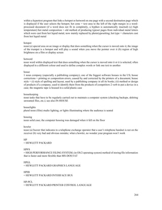 264
within a hypertext program that links a hotspot or hotword on one page with a second destination page which
is displayed if the user selects the hotspot; hot zone = text area to the left of the right margin in a word-
processed document (if a word does not fit in completely, a hyphen is automatically inserted) (c) high
temperature) hot metal composition = old method of producing typeset pages from individual metal letters
which were cast from hot liquid metal, now mainly replaced by phototypesetting; hot type = characters cast
from hot liquid metal
hotspot
noun (a) special area on an image or display that does something when the cursor is moved onto it; the image
of the trumpet is a hotspot and will play a sound when you move the pointer over it (b) region of high
brightness on a film or display screen
hotword
noun word within displayed text that does something when the cursor is moved onto it or it is selected; often
displayed in a different colour and used to define complex words or link one text to another
house
1 noun company (especially a publishing company); one of the biggest software houses in the US; house
corrections = printing or composition errors, caused by and corrected by the printers of a document; house
style = (i) style of spelling and layout, used by a publishing company in all its books; (ii) method or design
of products of a company, used to identify them from the products of competitors 2 verb to put a device in a
case; the magnetic tape is housed in a solid plastic case
housekeeping
noun tasks that have to be regularly carried out to maintain a computer system (checking backups, deleting
unwanted files, etc.); see also IN-HOUSE
houselights
plural noun (film) studio lighting, or lights illuminating where the audience is seated
housing
noun solid case; the computer housing was damaged when it fell on the floor
howler
noun (a) buzzer that indicates to a telephone exchange operator that a user’s telephone handset is not on the
receiver (b) very bad and obvious mistake; what a howler, no wonder your program won’t work
HP
= HEWLETT PACKARD
HPFS
= HIGH PERFORMANCE FILING SYSTEM; (in OS/2 operating system) method of storing file information
that is faster and more flexible than MS-DOS FAT
HPGL
= HEWLETT PACKARD GRAPHICS LANGUAGE
HPIB
= HEWLETT PACKARD INTERFACE BUS
HP-PCL
= HEWLETT PACKARD PRINTER CONTROL LANGUAGE
 