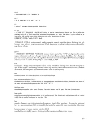 265
HRG
= HIGH RESOLUTION GRAPHICS
HSV
= HUE, SATURATION AND VALUE
HTs
= HANDY TALKIES small portable transceivers
HTML
= HYPERTEXT MARKUP LANGUAGE series of special codes inserted into a text file to define the
typeface and style of the text and the layout and images used in a page; also allows hypertext links to be
inserted to link to other parts of the document or to other documents; see also
INTERNET, SGML, WML, WWW, XML
COMMENT HTML is most commonly used to create the pages in a website that are displayed in a web
browser; many software programs can create HTML documents, including wordprocessors, and specialist
page-layout software
HTTP
= HYPERTEXT TRANSFER PROTOCOL protocol (that is part of the TCP/IP set of protocols) used to
request information (such as a web page) from a web server; when you type in the address of a web page in
your web browser, it requests this web page from the remote web server using the HTTP protocol; web page
addresses should be written starting ‘http://’; see also FTP, TCP/IP
hub
noun (a) (in a floppy disk) central part of a disk, usually with a hole and ring which the disk drive grips to
spin the disk (b) (in a star-topology network) central ring or wiring cabinet where all circuits meet (and form
an electrical path for signals) (c) continuous audible sound of low frequency
hue
noun description of a colour according to its frequency of light
hue, saturation and value (HSV)
noun method of defining a colour through its three properties: hue (the wavelength); saturation (the purity of
the hue); and value (the brightness); see also RGB, CMYK
Huffman code
noun data compression code, where frequent characters occupy less bit space than less frequent ones
huge model
noun (in programming) memory model of an Intel processor that allows data and program code to exceed
64Kb (but the total of both must be less than 1Mb)
hum
noun low frequency electrical noise or interference on a signal; (film) hum bars = slow-moving horizontal
bars on a television picture which are created by the input of an undesirable mains hum into the video signal
human-computer or human- machine interface (HMI)
noun facilities provided to improve the interaction between a user and a computer system
 