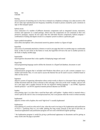266
hung see
CRASH
hunting
noun (a) process of searching out (i) a free line or channel on a telephone exchange; (ii) a data record in a file
(b) (in video tape reproduction) low-frequency instability of sound or picture created by cyclic variations in
tape or film transport speed
hybrid circuit
noun connection of a number of different electronic components such as integrated circuits, transistors,
resistors and capacitors in a small package, which since the components are not contained in their own
protective packages, requires far less space than the individual discrete components; hybrid computer =
combination of analog and digital circuits in a computer system to achieve a particular goal
hyper-cardoid microphone
noun (film) microphone with a directional sensitivity pattern similar to a figure-of-eight
hyperlink
noun series of commands attached to a button or word in one page that link it to another page in a multimedia
book, so that if a user clicks on the button or word, the hyperlink will move the user to another position in
the book or display another page
hypermedia
noun hypertext document that is also capable of displaying images and sound
HyperTalk
noun programming language used to define the elements in a HyperCard database, document or card
HyperTerminal
communications program that is included with Windows that allows you to call a remote computer via a
modem and transfer files; it is not used to access the Internet but can be used to access a bulletin board or
other on-line service
hypertext
adjective system of organising information where certain words or objects in a document link to and display
another document when the word is selected; in this web page, click once on the word ‘weather’ and you will
see a new page with a weather forecast for the city hypertext markup language =; see HTML; hypertext
transfer protocol = see HTTP; hypertext transfer protocol daemon see HTTPd
hyphen
noun printing sign (-) to show that a word has been split; soft hyphen = hyphen which is inserted when a
word is split at the end of a line in word-processed text, but is not present when the word is written normally
hyphenated
adjective written with a hyphen; the word ‘high-level’ is usually hyphenated
hyphenation
noun splitting of a word (as at the end of a line, when the word is too long to fit); hyphenation and justification
or H & J = justifying lines to a set width, splitting the long words correctly at the end of each line; an
American hyphenation and justification program will not work with British English spellings
“ the hyphenation program is useful for giving a professional appearance to documents and for getting as
many words onto the page as possible”
 