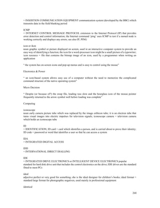 268
= INSERTION COMMUNICATION EQUIPMENT communication system (developed by the BBC) which
transmits data in the field blanking period
ICMP
= INTERNET CONTROL MESSAGE PROTOCOL extension to the Internet Protocol (IP) that provides
error detection and control information; the Internet command ‘ping’ uses ICMP to test if a named node is
working correctly and displays any errors; see also IP, PING
icon or ikon
noun graphic symbol or picture displayed on screen, used in an interactive computer system to provide an
easy way of identifying a function; the icon for a word-processor icon might be a small picture of a typewriter;
icon resource = file that contains the bitmap image of an icon, used by a programmer when writing an
application
“ the system has on-screen icons and pop-up menus and is easy to control using the mouse”
Electronics & Power
“ an icon-based system allows easy use of a computer without the need to memorize the complicated
command structure of the native operating system”
Micro Decision
“ Despite (or because of?) the swap file, loading was slow and the hourglass icon of the mouse pointer
frequently returned to the arrow symbol well before loading was complete”
Computing
iconoscope
noun early camera picture tube which was replaced by the image orthicon tube; it is an electron tube that
turns visual images into electric impulses for television signals; iconoscope camera = television camera
which holds an iconoscope tube
ID
= IDENTIFICATION; ID card = card which identifies a person, and is carried about to prove their identity;
ID code = password or word that identifies a user so that he can access a system
IDA
= INTEGRATED DIGITAL ACCESS
IDD
= INTERNATIONAL DIRECT DIALLING
IDE
= INTEGRATED DRIVE ELECTRONICS or INTELLIGENT DEVICE ELECTRONICS popular
standard for hard disk drive unit that includes the control electronics on the drive; IDE drives are the standard
fitted to most PCs
ideal
adjective perfect or very good for something; she is the ideal designer for children’s books; ideal format =
standard large format for photographic negatives, used mainly in professional equipment
identical
 