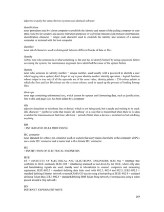 269
adjective exactly the same; the two systems use identical software
identification
noun procedure used by a host computer to establish the identity and nature of the calling computer or user
(this could be for security and access restriction purposes or to provide transmission protocol information);
identification character = single code character used to establish the identity and location of a remote
computer or terminal with the host computer
identifier
noun set of characters used to distinguish between different blocks of data or files
identify
verb to note who someone is or what something is; the user has to identify himself by using a password before
accessing the system; the maintenance engineers have identified the cause of the system failure
identity
noun who someone is; identity number = unique number, used usually with a password to identify a user
when logging into a system; don’t forget to log in your identity number; identity operation = logical function
whose output is true only if all the operands are of the same value; identity palette = 256-colour palette in
which the first and last 10 colours are the system colours; used to speed up the process of loading bitmap
files
idiot tape
noun tape containing unformatted text, which cannot be typeset until formatting data, such as justification,
line width, and page size, has been added by a computer
idle
adjective (machine or telephone line or device) which is not being used, but is ready and waiting to be used;
idle character = symbol or code that means ‘do nothing’ or a code that is transmitted when there is no data
available for transmission at that time; idle time = period of time when a device is switched on but not doing
anything
IDP
= INTEGRATED DATA PROCESSING
IEC connector
noun standard for a three-pin connector used on sockets that carry mains electricity to the computer; all PCs
use a male IEC connector and a mains lead with a female IEC connector
IEE
= INSTITUTION OF ELECTRICAL ENGINEERS
IEEE
US = INSTITUTE OF ELECTRICAL AND ELECTRONIC ENGINEERS; IEEE bus = interface that
conforms to IEEE standards; IEEE-488 = interfacing standard as laid down by the IEEE, where only data
and handshaking signals are used, mainly used in laboratories to connect computers and measuring
equipment; IEEE-802.2 = standard defining data links used with 802.3, 802.4 and 802.5; IEEE-802.3 =
standard defining Ethernet network system (CSMA/CD access using a bustopology); IEEE-802.4 = standard
defining Token Bus; IEEE-802.5 = standard defining IBM Token-Ring network system (access using a token
passed around a ring network)
IEN
INTERNET EXPERIMENT NOTE
 