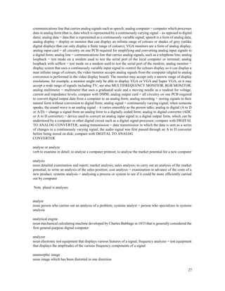27
communications line that carries analog signals such as speech; analog computer = computer which processes
data in analog form (that is, data which is represented by a continuously varying signal – as opposed to digital
data); analog data = data that is represented as a continuously variable signal; speech is a form of analog data;
analog display = display or monitor that can display an infinite range of colours or shades of grey (unlike
digital displays that can only display a finite range of colours); VGA monitors are a form of analog display;
analog input card = all circuitry on one PCB required for amplifying and converting analog input signals to
a digital form; analog line = communications line that carries analog signals, such as a telephone line; analog
loopback = test mode on a modem used to test the serial port of the local computer or terminal; analog
loopback with selftest = test mode on a modem used to test the serial port of the modem; analog monitor =
display screen that uses a continuously variable input signal to control the colours display so it can display a
near infinite range of colours; the video monitor accepts analog signals from the computer (digital to analog
conversion is performed in the video display board). The monitor may accept only a narrow range of display
resolutions; for example, a monitor might only be able to display VGA or VGA and Super VGA, or it may
accept a wide range of signals including TV; see also MULTIFREQUENCY MONITOR, RGB MONITOR;
analog multimeter = multimeter that uses a graduated scale and a moving needle as a readout for voltage,
current and impedance levels; compare with DMM; analog output card = all circuitry on one PCB required
to convert digital output data from a computer to an analog form; analog recording = storing signals in their
natural form without conversion to digital form; analog signal = continuously varying signal; when someone
speaks, the sound wave is an analog signal – it varies smoothly as the person talks; analog to digital (A to D
or A/D) = change a signal from an analog form to a digitally coded form; analog to digital converter (ADC
or A to D converter) = device used to convert an analog input signal to a digital output form, which can be
understood by a computer or other digital circuit such as a digital signal processor; compare with DIGITAL
TO ANALOG CONVERTER; analog transmission = data transmission in which the data is sent as a series
of changes in a continuously varying signal; the audio signal was first passed through an A to D converter
before being stored on disk; compare with DIGITAL TO ANALOG
CONVERTER
analyse or analyze
verb to examine in detail; to analyse a computer printout; to analyse the market potential for a new computer
analysis
noun detailed examination and report; market analysis; sales analysis; to carry out an analysis of the market
potential; to write an analysis of the sales position; cost analysis = examination in advance of the costs of a
new product; systems analysis = analysing a process or system to see if it could be more efficiently carried
out by computer
Note plural is analyses
analyst
noun person who carries out an analysis of a problem; systems analyst = person who specializes in systems
analysis
analytical engine
noun mechanical calculating machine developed by Charles Babbage in 1833 that is generally considered the
first general-purpose digital computer
analyzer
noun electronic test equipment that displays various features of a signal; frequency analyzer = test equipment
that displays the amplitudes of the various frequency components of a signal
anamorphic image
noun image which has been distorted in one direction
 