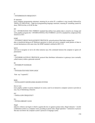 270
if
= INTERMEDIATE FREQUENCY
IF statement
noun computer programming statement, meaning do an action IF a condition is true (usually followed by
THEN); IF-THEN-ELSE = high-level programming language statement, meaning IF something cannot be
done, THEN do this, or ELSE do that
IFF
(a) = INTERCHANGE FILE FORMAT standard that defines how palette data is stored in an Amiga and
some graphics program (b) = INTERNATIONAL FILE FORMAT; (in CD-i) standard for compressed files
stored on a CD-i
IGMP
= INTERNET GROUP MANAGEMENT PROTOCOL network protocol that helps manage how
data is transferred during an IP Multicast operation in which one server computer sends packets of data to
several destinations at the same time; the IGMP standard is defined in RFC1112
ignore
verb not to recognize or not to do what someone says; this command instructs the computer to ignore all
punctuation
IGP
= INTERIOR GATEWAY PROTOCOL protocol that distributes information to gateways (now normally
called routers) within a particular network
IH
= INTERRUPT HANDLER
IIL
= INTEGRATED INJECTION LOGIC
Note say ‘I squared L’
IKBS
= INTELLIGENT KNOWLEDGE-BASED SYSTEM
ikon or icon
noun graphic symbol or picture displayed on screen, used in an interactive computer system to provide an
easy way of identifying a function
ILF
= INFRA-LOW FREQUENCY
ILL
= INTER-LIBRARY LOAN
illegal
adjective which is not legal or which is against the law or against (syntax) rules; illegal character = invalid
combination of bits in a computer word, according to preset rules; illegal operation = instruction or process
that does not follow the computer system’s protocol or language syntax
 