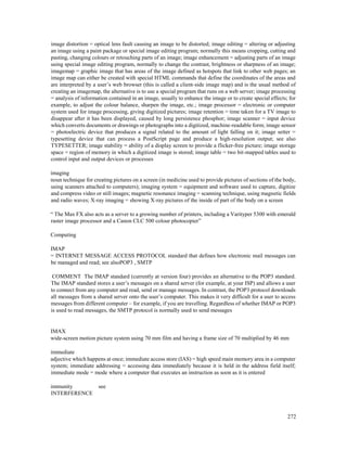 272
image distortion = optical lens fault causing an image to be distorted; image editing = altering or adjusting
an image using a paint package or special image editing program; normally this means cropping, cutting and
pasting, changing colours or retouching parts of an image; image enhancement = adjusting parts of an image
using special image editing program, normally to change the contrast, brightness or sharpness of an image;
imagemap = graphic image that has areas of the image defined as hotspots that link to other web pages; an
image map can either be created with special HTML commands that define the coordinates of the areas and
are interpreted by a user’s web browser (this is called a client-side image map) and is the usual method of
creating an imagemap, the alternative is to use a special program that runs on a web server; image processing
= analysis of information contained in an image, usually to enhance the image or to create special effects; for
example, to adjust the colour balance, sharpen the image, etc.; image processor = electronic or computer
system used for image processing, giving digitized pictures; image retention = time taken for a TV image to
disappear after it has been displayed, caused by long persistence phosphor; image scanner = input device
which converts documents or drawings or photographs into a digitized, machine-readable form; image sensor
= photoelectric device that produces a signal related to the amount of light falling on it; image setter =
typesetting device that can process a PostScript page and produce a high-resolution output; see also
TYPESETTER; image stability = ability of a display screen to provide a flicker-free picture; image storage
space = region of memory in which a digitized image is stored; image table = two bit-mapped tables used to
control input and output devices or processes
imaging
noun technique for creating pictures on a screen (in medicine used to provide pictures of sections of the body,
using scanners attached to computers); imaging system = equipment and software used to capture, digitize
and compress video or still images; magnetic resonance imaging = scanning technique, using magnetic fields
and radio waves; X-ray imaging = showing X-ray pictures of the inside of part of the body on a screen
“ The Max FX also acts as a server to a growing number of printers, including a Varityper 5300 with emerald
raster image processor and a Canon CLC 500 colour photocopier”
Computing
IMAP
= INTERNET MESSAGE ACCESS PROTOCOL standard that defines how electronic mail messages can
be managed and read; see alsoPOP3 , SMTP
COMMENT The IMAP standard (currently at version four) provides an alternative to the POP3 standard.
The IMAP standard stores a user’s messages on a shared server (for example, at your ISP) and allows a user
to connect from any computer and read, send or manage messages. In contrast, the POP3 protocol downloads
all messages from a shared server onto the user’s computer. This makes it very difficult for a user to access
messages from different computer – for example, if you are travelling. Regardless of whether IMAP or POP3
is used to read messages, the SMTP protocol is normally used to send messages
IMAX
wide-screen motion picture system using 70 mm film and having a frame size of 70 multiplied by 46 mm
immediate
adjective which happens at once; immediate access store (IAS) = high speed main memory area in a computer
system; immediate addressing = accessing data immediately because it is held in the address field itself;
immediate mode = mode where a computer that executes an instruction as soon as it is entered
immunity see
INTERFERENCE
 
