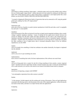 273
impact
noun hitting or striking something; impact paper = carbonless paper used to provide multiple copies without
the use of carbon paper; impact printer = printer that prints text and symbols by striking an ink ribbon onto
paper with a metal character (such as a daisy-wheel printer, as opposed to a non-impact printer like a laser
printer); see also DAISY-WHEEL PRINTER, DOTMATRIX PRINTER
“ Lexmark is shipping the Wheelwriter family of typewriters that can be connected to a PC using the parallel
printer port, making it act like a PC impact printer”
Computing
impairment scale
noun scale of the loss of quality in sound or picture reproduction in both film and video; scale 5 is negligible
loss and scale 1 is unacceptable
impedance
noun measurement of the effect an electrical circuit has on signal current magnitude and phase when a steady
voltage is applied; impedance matching = means of making the best signal power transfer between two
circuits by making sure that their output and input impedances are the same as the transmission line;
impedance matching a transmitter and receiver minimizes power losses to transmitted signals; impedance
mismatch = situation where the impedance of the transmission or receiving end of a system does not match
the other, resulting in loss of signal power (due to increased attenuation effects of the two different
impedances); see also OHM
implant
verb to fix deeply into something; to bond one substance into another chemically; the dopant is implanted
into the substrate
implement
verb to carry out or to put something into action
implementation
noun version of something that works; the latest implementation of the software runs much faster
import
verb (a) to bring goods into a country for sale (b) to bring something in from outside a system; imported
signal = broadcast television signal from outside a normal reception area, that is routed into and distributed
over a cable network (c) to convert a file stored in one format to the default format used by a program
importation
noun the act of importing; compare with EXPORT
“ text and graphics importation from other systems is possible”
Publish
“ At the moment, Acrobat supports only the sending and viewing of documents. There are legal implications
associated with allowing users to edit documents in the style of the original application, without having the
tool itself on their desks, and there is no import facility back into applications”
Computing
impression
 