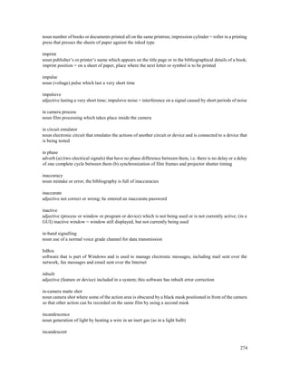 274
noun number of books or documents printed all on the same printrun; impression cylinder = roller in a printing
press that presses the sheets of paper against the inked type
imprint
noun publisher’s or printer’s name which appears on the title page or in the bibliographical details of a book;
imprint position = on a sheet of paper, place where the next letter or symbol is to be printed
impulse
noun (voltage) pulse which last a very short time
impulsive
adjective lasting a very short time; impulsive noise = interference on a signal caused by short periods of noise
in camera process
noun film processing which takes place inside the camera
in circuit emulator
noun electronic circuit that emulates the actions of another circuit or device and is connected to a device that
is being tested
in phase
adverb (a) (two electrical signals) that have no phase difference between them, i.e. there is no delay or a delay
of one complete cycle between them (b) synchronization of film frames and projector shutter timing
inaccuracy
noun mistake or error; the bibliography is full of inaccuracies
inaccurate
adjective not correct or wrong; he entered an inaccurate password
inactive
adjective (process or window or program or device) which is not being used or is not currently active; (in a
GUI) inactive window = window still displayed, but not currently being used
in-band signalling
noun use of a normal voice grade channel for data transmission
InBox
software that is part of Windows and is used to manage electronic messages, including mail sent over the
network, fax messages and email sent over the Internet
inbuilt
adjective (feature or device) included in a system; this software has inbuilt error correction
in-camera matte shot
noun camera shot where some of the action area is obscured by a black mask positioned in front of the camera
so that other action can be recorded on the same film by using a second mask
incandescence
noun generation of light by heating a wire in an inert gas (as in a light bulb)
incandescent
 