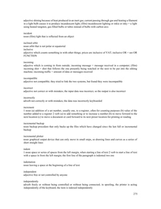 275
adjective shining because of heat produced in an inert gas; current passing through gas and heating a filament
in a light bulb causes it to produce incandescent light; (film) incandescent lighting or inkie or inky = a light
using heated tungsten, gas-filled bulbs or tubes instead of bulbs with carbon arcs
incident
noun (film) light that is reflected from an object
inclined orbit
noun orbit that is not polar or equatorial
inclusive
adjective which counts something in with other things; prices are inclusive of VAT; inclusive OR = see OR
FUNCTION
incoming
adjective which is coming in from outside; incoming message = message received in a computer; (film)
incoming shot = shot that follows the one presently being watched or the next to be put into the editing
machine; incoming traffic = amount of data or messages received
incompatible
adjective not compatible; they tried to link the two systems, but found they were incompatible
incorrect
adjective not correct or with mistakes; the input data was incorrect, so the output is also incorrect
incorrectly
adverb not correctly or with mistakes; the data was incorrectly keyboarded
increment
1 noun (a) addition of a set number, usually one, to a register, often for counting purposes (b) value of the
number added to a register 2 verb (a) to add something or to increase a number (b) to move forward to the
next location (c) to move a document or card forward to its next preset location for printing or reading
incremental backup
noun backup procedure that only backs up the files which have changed since the last full or incremental
backup
incremental plotter
noun graphical output device that can only move in small steps, so drawing lines and curves as a series of
short straight lines
indent
1 noun space or series of spaces from the left margin, when starting a line of text 2 verb to start a line of text
with a space in from the left margin; the first line of the paragraph is indented two ens
indentation
noun leaving a space at the beginning of a line of text
independent
adjective free or not controlled by anyone
independently
adverb freely or without being controlled or without being connected; in spooling, the printer is acting
independently of the keyboard; the item is indexed independently
 