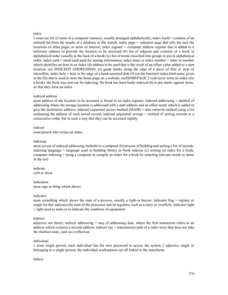 276
index
1 noun (a) list of items in a computer memory, usually arranged alphabetically; index build = creation of an
ordered list from the results of a database or file search; index page = videotext page that tells the user the
locations of other pages or areas of interest; index register = computer address register that is added to a
reference address to provide the location to be accessed (b) list of subjects and contents of a book in
alphabetical order (usually at the back of a book) (c) list of terms classified into groups or put in alphabetical
order; index card = small card used for storing information; index letter or index number = letter or number
which identifies an item in an index (d) address to be used that is the result of an offset value added to a start
location; see INDEXED ADDRESSING (e) guide marks along the edge of a piece of film or strip of
microfilm; index hole = hole in the edge of a hand-sectored disk (f) (on the Internet) index.html name given
to the file that is used to store the home page on a website; seeHOMEPAGE 2 verb (a) to write an index (for
a book); the book was sent out for indexing; the book has been badly indexed (b) to put marks against items,
so that they form an index
indexed address
noun address of the location to be accessed is found in an index register; indexed addressing = method of
addressing where the storage location is addressed with a start address and an offset word, which is added to
give the destination address; indexed sequential access method (ISAM) = data retrieval method using a list
containing the address of each stored record; indexed sequential storage = method of storing records in a
consecutive order, but in such a way that they can be accessed rapidly
indexer
noun person who writes an index
indexing
noun (a) use of indexed addressing methods in a computer (b) process of building and sorting a list of records;
indexing language = language used in building library or book indexes (c) writing an index for a book;
computer indexing = using a computer to compile an index for a book by selecting relevant words or items
in the text
indicate
verb to show
indication
noun sign or thing which shows
indicator
noun something which shows the state of a process, usually a light or buzzer; indicator flag = register or
single bit that indicates the state of the processor and its registers, such as a carry or overflow; indicator light
= light used to warn or to indicate the condition of equipment
indirect
adjective not direct; indirect addressing = way of addressing data, where the first instruction refers to an
address which contains a second address; indirect ray = transmission path of a radio wave that does not take
the shortest route, such as a reflection
individual
1 noun single person; each individual has his own password to access the system 2 adjective single or
belonging to a single person; the individual workstations are all linked to the mainframe
induce
 