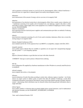 277
verb to generate an electrical current in a (coil of) wire by electromagnetic effects; induced interference =
electrical noise on a signal due to induced signals from nearby electromagnetic sources
inductance
noun measurement of the amount of energy a device can store in its magnetic field
induction
noun generation of an electrical current due to electromagnetic effects from a nearby source; induction coil
= transformer consisting of two nearby coils of insulated wire, one inducing a signal in the other; is often
used either to isolate a signal supply from a some equipment or as a method of stepping up or down a voltage;
see also TRANSFORMER
inductive coordination
noun agreement between electrical power suppliers and communications providers on methods of reducing
induced interference
inductor
noun electrical component consisting of a coil of wire used to introduce inductance effects into a circuit (by
storing energy in its magnetic field)
Industry Standard Architecture (ISA)
noun standard used for the 16-bit expansion bus in an IBM PC or compatible; compare with EISA; MCA
inequality operator
noun symbol used to indicate that two variables or quantities are not equal; the C programming language
uses the symbol ‘!=’ as its inequality operator
inert
adjective (chemical substance or gas) that does not react with other chemicals
COMMENT Inert gas is used to protect a filament from oxidizing
INF file
noun configuration file supplied by a hardware manufacturer to allow Windows to correctly install the device
or peripheral
infected computer
noun computer that carries a virus program
inference
noun (a) deduction of results from data according to certain rules; inference engine or machine = set of rules
used in an expert system to deduce goals or results from data (b) method of deducing a result about
confidential information concerning an individual by using various data related to groups of people; inference
control = determining which information may be released without disclosing personal information about a
single individual
inferior figures
noun smaller numbers or characters that are printed slightly below normal characters, used in mathematical
and chemical formulae; see also SUBSCRIPT, SUPERSCRIPT, SUPERIOR
NUMBER
Note used in chemical formula: CO2
 