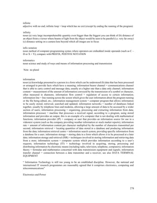 278
infinite
adjective with no end; infinite loop = loop which has no exit (except by ending the running of the program)
infinity
noun (a) very large incomprehensible quantity even bigger than the biggest you can think of (b) distance of
an object from a viewer where beams of light from the object would be seen to be parallel (i.e. very far away)
(c) distance setting on a camera lens beyond which all images are in focus
infix notation
noun method of computer programming syntax where operators are embedded inside operands (such as C –
D or X + Y); compare with PREFIX, POSTFIX NOTATION
informatics
noun science and study of ways and means of information processing and transmission
Note no plural
information
noun (a) knowledge presented to a person in a form which can be understood (b) data that has been processed
or arranged to provide facts which have a meaning; information bearer channel = communications channel
that is able to carry control and message data, usually at a higher rate than a data only channel; information
content = measurement of the amount of information conveyed by the transmission of a symbol or character,
often measured in shannons; information flow control = regulation of access to certain information;
information line = line running across the screen which gives the user information about the program running
or the file being edited, etc.; information management system = computer program that allows information
to be easily stored, retrieved, searched and updated; information networks = number of databases linked
together, usually by telephone lines and modems, allowing a large amount of data to be accessed by a wider
section of users; information processing = organizing, processing and extracting information from data;
information processor = machine that processes a received signal, according to a program, using stored
information and provides an output, this is an example of a computer that is not dealing with mathematical
functions; information provider (IP) = company or user that provides an information source for use in a
videotext system (such as the company providing weather information or stock market reports); information
rate = amount of information content per character multiplied by the number of characters transmitted per
second; information retrieval = locating quantities of data stored in a database and producing information
from the data; information retrieval centre = information search system, providing specific information from
a database for a user; information storage = storing data in a form which allows it to be processed at a later
date; information storage and retrieval (ISR) = techniques involved in storing information and retrieving data
from a store; information system = computer system which provides information according to a user’s
requests; information technology (IT) = technology involved in acquiring, storing, processing and
distributing information by electronic means (including radio, television, telephone, computers); information
theory = formulae and mathematics concerned with data transmission equipment and signals; information
transfer channel = connection between a data transmitter and a receiver; see also DATA TERMINAL
EQUIPMENT
“ Information Technology is still too young to be an established discipline. However, the national and
international IT research programmes are reasonably agreed that it comprises electronics, computing and
telecommunications”
Electronics and Power
 