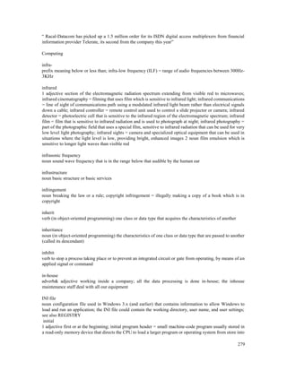 279
“ Racal-Datacom has picked up a 1.5 million order for its ISDN digital access multiplexers from financial
information provider Telerate, its second from the company this year”
Computing
infra-
prefix meaning below or less than; infra-low frequency (ILF) = range of audio frequencies between 300Hz-
3KHz
infrared
1 adjective section of the electromagnetic radiation spectrum extending from visible red to microwaves;
infrared cinematography = filming that uses film which is sensitive to infrared light; infrared communications
= line of sight of communications path using a modulated infrared light beam rather than electrical signals
down a cable; infrared controller = remote control unit used to control a slide projector or camera; infrared
detector = photoelectric cell that is sensitive to the infrared region of the electromagnetic spectrum; infrared
film = film that is sensitive to infrared radiation and is used to photograph at night; infrared photography =
part of the photographic field that uses a special film, sensitive to infrared radiation that can be used for very
low level light photography; infrared sights = camera and specialized optical equipment that can be used in
situations where the light level is low, providing bright, enhanced images 2 noun film emulsion which is
sensitive to longer light waves than visible red
infrasonic frequency
noun sound wave frequency that is in the range below that audible by the human ear
infrastructure
noun basic structure or basic services
infringement
noun breaking the law or a rule; copyright infringement = illegally making a copy of a book which is in
copyright
inherit
verb (in object-oriented programming) one class or data type that acquires the characteristics of another
inheritance
noun (in object-oriented programming) the characteristics of one class or data type that are passed to another
(called its descendant)
inhibit
verb to stop a process taking place or to prevent an integrated circuit or gate from operating, by means of an
applied signal or command
in-house
adverb& adjective working inside a company; all the data processing is done in-house; the inhouse
maintenance staff deal with all our equipment
INI file
noun configuration file used in Windows 3.x (and earlier) that contains information to allow Windows to
load and run an application; the INI file could contain the working directory, user name, and user settings;
see also REGISTRY
initial
1 adjective first or at the beginning; initial program header = small machine-code program usually stored in
a read-only memory device that directs the CPU to load a larger program or operating system from store into
 