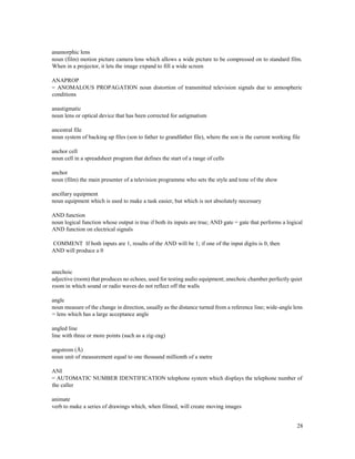 28
anamorphic lens
noun (film) motion picture camera lens which allows a wide picture to be compressed on to standard film.
When in a projector, it lets the image expand to fill a wide screen
ANAPROP
= ANOMALOUS PROPAGATION noun distortion of transmitted television signals due to atmospheric
conditions
anastigmatic
noun lens or optical device that has been corrected for astigmatism
ancestral file
noun system of backing up files (son to father to grandfather file), where the son is the current working file
anchor cell
noun cell in a spreadsheet program that defines the start of a range of cells
anchor
noun (film) the main presenter of a television programme who sets the style and tone of the show
ancillary equipment
noun equipment which is used to make a task easier, but which is not absolutely necessary
AND function
noun logical function whose output is true if both its inputs are true; AND gate = gate that performs a logical
AND function on electrical signals
COMMENT If both inputs are 1, results of the AND will be 1; if one of the input digits is 0, then
AND will produce a 0
anechoic
adjective (room) that produces no echoes, used for testing audio equipment; anechoic chamber perfectly quiet
room in which sound or radio waves do not reflect off the walls
angle
noun measure of the change in direction, usually as the distance turned from a reference line; wide-angle lens
= lens which has a large acceptance angle
angled line
line with three or more points (such as a zig-zag)
angstrom (Å)
noun unit of measurement equal to one thousand millionth of a metre
ANI
= AUTOMATIC NUMBER IDENTIFICATION telephone system which displays the telephone number of
the caller
animate
verb to make a series of drawings which, when filmed, will create moving images
 