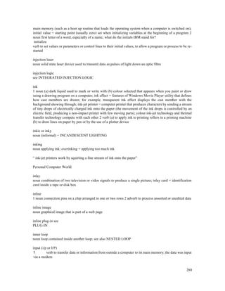 280
main memory (such as a boot up routine that loads the operating system when a computer is switched on);
initial value = starting point (usually zero) set when initializing variables at the beginning of a program 2
noun first letter of a word, especially of a name; what do the initials IBM stand for?
initialize
verb to set values or parameters or control lines to their initial values, to allow a program or process to be re-
started
injection laser
noun solid state laser device used to transmit data as pulses of light down an optic fibre
injection logic
see INTEGRATED INJECTION LOGIC
ink
1 noun (a) dark liquid used to mark or write with (b) colour selected that appears when you paint or draw
using a drawing program on a computer; ink effect = features of Windows Movie Player utility that defines
how cast members are drawn; for example, transparent ink effect displays the cast member with the
background showing through; ink-jet printer = computer printer that produces characters by sending a stream
of tiny drops of electrically charged ink onto the paper (the movement of the ink drops is controlled by an
electric field, producing a non-impact printer with few moving parts); colour ink-jet technology and thermal
transfer technology compete with each other 2 verb (a) to apply ink to printing rollers in a printing machine
(b) to draw lines on paper by pen or by the use of a plotter device
inkie or inky
noun (informal) = INCANDESCENT LIGHTING
inking
noun applying ink; overinking = applying too much ink
“ ink-jet printers work by squirting a fine stream of ink onto the paper”
Personal Computer World
inlay
noun combination of two television or video signals to produce a single picture; inlay card = identification
card inside a tape or disk box
inline
1 noun connection pins on a chip arranged in one or two rows 2 adverb to process unsorted or unedited data
inline image
noun graphical image that is part of a web page
inline plug-in see
PLUG-IN
inner loop
noun loop contained inside another loop; see also NESTED LOOP
input (i/p or I/P)
1 verb to transfer data or information from outside a computer to its main memory; the data was input
via a modem
 