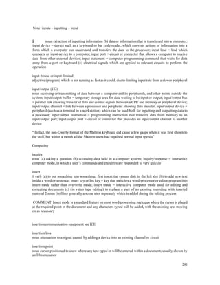 281
Note inputs – inputting – input
2 noun (a) action of inputting information (b) data or information that is transferred into a computer;
input device = device such as a keyboard or bar code reader, which converts actions or information into a
form which a computer can understand and transfers the data to the processor; input lead = lead which
connects an input device to a computer; input port = circuit or connector that allows a computer to receive
data from other external devices; input statement = computer programming command that waits for data
entry from a port or keyboard (c) electrical signals which are applied to relevant circuits to perform the
operation
input-bound or input-limited
adjective (program) which is not running as fast as it could, due to limiting input rate from a slower peripheral
input/output (I/O)
noun receiving or transmitting of data between a computer and its peripherals, and other points outside the
system; input/output buffer = temporary storage area for data waiting to be input or output; input/output bus
= parallel link allowing transfer of data and control signals between a CPU and memory or peripheral device;
input/output channel = link between a processor and peripheral allowing data transfer; input/output device =
peripheral (such as a terminal in a workstation) which can be used both for inputting and outputting data to
a processor; input/output instruction = programming instruction that transfers data from memory to an
input/output port; input/output port = circuit or connector that provides an input/output channel to another
device
“ In fact, the non-Qwerty format of the Maltron keyboard did cause a few gasps when it was first shown to
the staff, but within a month all the Maltron users had regained normal input speeds”
Computing
inquiry
noun (a) asking a question (b) accessing data held in a computer system; inquiry/response = interactive
computer mode, in which a user’s commands and enquiries are responded to very quickly
insert
1 verb (a) to put something into something; first insert the system disk in the left slot (b) to add new text
inside a word or sentence; insert key or Ins key = key that switches a word-processor or editor program into
insert mode rather than overwrite mode; insert mode = interactive computer mode used for editing and
correcting documents (c) (in video tape editing) to replace a part of an existing recording with inserted
material 2 noun (in film) generally a scene shot separately which is added during the editing process
COMMENT Insert mode is a standard feature on most word-processing packages where the cursor is placed
at the required point in the document and any characters typed will be added, with the existing text moving
on as necessary
insertion communication equipment see ICE
insertion loss
noun attenuation to a signal caused by adding a device into an existing channel or circuit
insertion point
noun cursor positioned to show where any text typed in will be entered within a document; usually shown by
an I-beam cursor
 