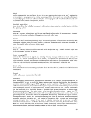 282
install
verb to put a machine into an office or factory; to set up a new computer system to the user’s requirements
or to configure a new program to the existing system capabilities; the system is easy to install and simple to
use; install program or software software utility that transfers program code from the distribution disks onto
a computer’s hard disk and configures the program
installable device driver
noun device driver that is loaded into memory and remains resident, replacing a similar function built-into
the operating system
installation
noun (a) a computer and equipment used for one type of work and processing (b) setting up a new computer
system or software; the installation of the equipment took only a few hours
instance
noun (a) (in object-oriented programming) object or duplicate object that has been created (b) one copy of an
application, routine or object; Microsoft Windows will let you run several copies of the same program at the
same time; each is called an instance of the original
instant jump
noun (in a videodisc player) hardware feature that allows the player to skip a number of frames (up to 200)
in the time it takes to refresh the screen
instant messaging (IM)
software that allows users to type in and instantly exchange messages with one or more other people
connected to a network (normally used on the Internet); each person runs special software that tells them
when a friend or colleague has connected to the Internet and is available to receive messages; unlike email,
when you type something in this instant messaging software, it is sent instantly to the other user
instant replay
noun feature found in video recording systems that allows the action that has just been recorded to be viewed
immediately
instruct
verb to tell someone or a computer what to do
instruction
noun word used in a programming language that is understood by the computer to represent an action; the
instruction PRINT is used in this BASIC dialect as an operand to display the following data; instruction
counter or instruction address register (IAR) or program counter = register in a CPU that contains the location
of the next instruction to be processed; instruction cycle = sequence of events and their timing that is involved
when fetching and executing an instruction stored in memory; instruction cycle time = amount of time taken
for one instruction cycle; instruction decoder = program which decodes instructions in machine code;
instruction execution time = time taken to carry out an instruction; instruction pointer = register in a CPU
that contains the location of the next instruction to be processed; instruction processor = section of the central
processing unit that decodes the instruction and performs the necessary arithmetic and logical functions;
instruction register = register in a central processing unit that stores an instruction during decoding and
execution operations; instruction set = total number of instructions that a processor can recognize and
execute; instruction time = amount of time taken for a central processing unit to carry out a complete
instruction; instruction word = fixed set of characters used to initiate an instruction; the manufacturers of this
CPU have decided that JMP will be the instruction word to call the jump function; input/output instruction =
computer programming instruction that allows data to be input or output from a processor
 