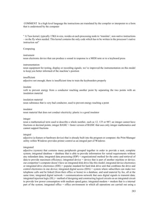 283
COMMENT In a high level language the instructions are translated by the compiler or interpreter to a form
that is understood by the computer
“ A Taos kernel, typically 15Kb in size, resides at each processing node to ‘translate’, non-native instructions
– on the fly when needed. This kernel contains the only code which has to be written in the processor’s native
instruction set”
Computing
instrument
noun electronic device that can produce a sound in response to a MIDI note or to a keyboard press
instrumentation
noun equipment for testing, display or recording signals; we’ve improved the instrumentation on this model
to keep you better informed of the machine’s position
insufficient
adjective not enough; there is insufficient time to train the keyboarders properly
insulate
verb to prevent energy from a conductor reaching another point by separating the two points with an
insulation material
insulation material
noun substance that is very bad conductor, used to prevent energy reaching a point
insulator
noun material that does not conduct electricity; plastic is a good insulator
integer
noun a mathematical term used to describe a whole number, such as 12, 135 or 987; an integer cannot have
fractions or decimal points; integer BASIC = faster version of BASIC that uses only integer mathematics and
cannot support fractions
integral
adjective (a feature or hardware device) that is already built into the program or computer; the Print Manager
utility within Windows provides printer control as an integral part of Windows
integrated
adjective (system) that contains many peripherals grouped together in order to provide a neat, complete
system; integrated database = database that is able to provide information for varied requirements without
any redundant data; integrated data processing (IDP) = organizational method for the entry and retrieval of
data to provide maximum efficiency; integrated device = device that is part of another machine or device;
our competitor’s computer doesn’t have an integrated disk drive like this model; integrated device electronics
or integrated drive electronics (IDE) = popular standard for hard disk drive unit that combines the drive and
control electronics in one device; integrated digital access (IDA) = system where subscribers can make two
telephone calls and be linked (from their office or home) to a database, and send material by fax, all at the
same time; integrated digital network = communications network that uses digital signals to transmit data;
integrated injection logic (IIL) = method of designing and constructing logical circuits on an integrated circuit
to provide low power consumption with medium speed gates; integrated modem = modem that is a internal
part of the system; integrated office = office environment in which all operations are carried out using a
 