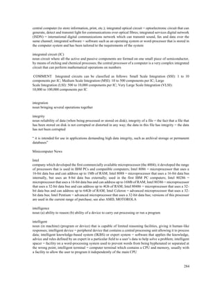 284
central computer (to store information, print, etc.); integrated optical circuit = optoelectronic circuit that can
generate, detect and transmit light for communications over optical fibres; integrated services digital network
(ISDN) = international digital communications network which can transmit sound, fax and data over the
same channel; integrated software = software such as an operating system or word-processor that is stored in
the computer system and has been tailored to the requirements of the system
integrated circuit (IC)
noun circuit where all the active and passive components are formed on one small piece of semiconductor,
by means of etching and chemical processes; the central processor of a computer is a very complex integrated
circuit that can perform mathematical operations on numbers
COMMENT Integrated circuits can be classified as follows: Small Scale Integration (SSI): 1 to 10
components per IC; Medium Scale Integration (MSI): 10 to 500 components per IC; Large
Scale Integration (LSI): 500 to 10,000 components per IC; Very Large Scale Integration (VLSI):
10,000 to 100,000 components per IC
integration
noun bringing several operations together
integrity
noun reliability of data (when being processed or stored on disk); integrity of a file = the fact that a file that
has been stored on disk is not corrupted or distorted in any way; the data in this file has integrity = the data
has not been corrupted
“ it is intended for use in applications demanding high data integrity, such as archival storage or permanent
databases”
Minicomputer News
Intel
company which developed the first commercially available microprocessor (the 4004); it developed the range
of processors that is used in IBM PCs and compatible computers; Intel 8086 = microprocessor that uses a
16-bit data bus and can address up to 1Mb of RAM; Intel 8088 = microprocessor that uses a 16-bit data bus
internally, but uses an 8-bit data bus externally; used in the first IBM PC computers; Intel 80286 =
microprocessor that uses a 16-bit data bus and can address up to 16Mb of RAM; Intel 80386 = microprocessor
that uses a 32-bit data bus and can address up to 4Gb of RAM; Intel 80486 = microprocessor that uses a 32-
bit data bus and can address up to 64Gb of RAM; Intel Celeron = advanced microprocessor that uses a 32-
bit data bus; Intel Pentium = advanced microprocessor that uses a 32-bit data bus; versions of this processor
are used in the current range of purchase; see also AMD, MOTOROLA
intelligence
noun (a) ability to reason (b) ability of a device to carry out processing or run a program
intelligent
noun (in machine) (program or device) that is capable of limited reasoning facilities, giving it human-like
responses; intelligent device = peripheral device that contains a central processing unit allowing it to process
data; intelligent knowledge-based system (IKBS) or expert system = software that applies the knowledge,
advice and rules defined by an expert in a particular field to a user’s data to help solve a problem; intelligent
spacer = facility on a word-processing system used to prevent words from being hyphenated or separated at
the wrong point; intelligent terminal = computer terminal which contains a CPU and memory, usually with
a facility to allow the user to program it independently of the main CPU
 