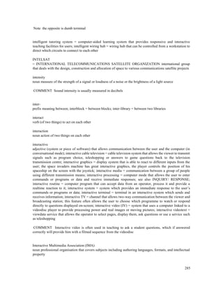 285
Note the opposite is dumb terminal
intelligent tutoring system = computer-aided learning system that provides responsive and interactive
teaching facilities for users; intelligent wiring hub = wiring hub that can be controlled from a workstation to
direct which circuits to connect to each other
INTELSAT
= INTERNATIONAL TELECOMMUNICATIONS SATELLITE ORGANIZATION international group
that deals with the design, construction and allocation of space to various communications satellite projects
intensity
noun measure of the strength of a signal or loudness of a noise or the brightness of a light source
COMMENT Sound intensity is usually measured in decibels
inter-
prefix meaning between; interblock = between blocks; inter-library = between two libraries
interact
verb (of two things) to act on each other
interaction
noun action of two things on each other
interactive
adjective (system or piece of software) that allows communication between the user and the computer (in
conversational mode); interactive cable television = cable television system that allows the viewer to transmit
signals such as program choice, teleshopping or answers to game questions back to the television
transmission centre; interactive graphics = display system that is able to react to different inputs from the
user; the space invaders machine has great interactive graphics, the player controls the position of his
spaceship on the screen with the joystick; interactive media = communication between a group of people
using different transmission means; interactive processing = computer mode that allows the user to enter
commands or programs or data and receive immediate responses; see also INQUIRY/ RESPONSE;
interactive routine = computer program that can accept data from an operator, process it and provide a
realtime reaction to it; interactive system = system which provides an immediate response to the user’s
commands or programs or data; interactive terminal = terminal in an interactive system which sends and
receives information; interactive TV = channel that allows two-way communication between the viewer and
broadcasting station; this feature often allows the user to choose which programme to watch or respond
directly to questions displayed on-screen; interactive video (IV) = system that uses a computer linked to a
videodisc player to provide processing power and real images or moving pictures; interactive videotext =
viewdata service that allows the operator to select pages, display them, ask questions or use a service such
as teleshopping
COMMENT Interactive video is often used in teaching to ask a student questions, which if answered
correctly will provide him with a filmed sequence from the videodisc
Interactive Multimedia Association (IMA)
noun professional organisation that covers subjects including authoring languages, formats, and intellectual
property
 
