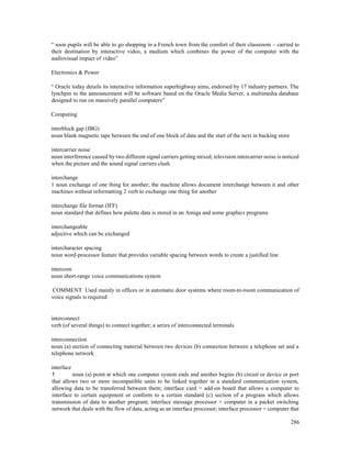 286
“ soon pupils will be able to go shopping in a French town from the comfort of their classroom – carried to
their destination by interactive video, a medium which combines the power of the computer with the
audiovisual impact of video”
Electronics & Power
“ Oracle today details its interactive information superhighway aims, endorsed by 17 industry partners. The
lynchpin to the announcement will be software based on the Oracle Media Server, a multimedia database
designed to run on massively parallel computers”
Computing
interblock gap (IBG)
noun blank magnetic tape between the end of one block of data and the start of the next in backing store
intercarrier noise
noun interference caused by two different signal carriers getting mixed; television intercarrier noise is noticed
when the picture and the sound signal carriers clash
interchange
1 noun exchange of one thing for another; the machine allows document interchange between it and other
machines without reformatting 2 verb to exchange one thing for another
interchange file format (IFF)
noun standard that defines how palette data is stored in an Amiga and some graphics programs
interchangeable
adjective which can be exchanged
intercharacter spacing
noun word-processor feature that provides variable spacing between words to create a justified line
intercom
noun short-range voice communications system
COMMENT Used mainly in offices or in automatic door systems where room-to-room communication of
voice signals is required
interconnect
verb (of several things) to connect together; a series of interconnected terminals
interconnection
noun (a) section of connecting material between two devices (b) connection between a telephone set and a
telephone network
interface
1 noun (a) point at which one computer system ends and another begins (b) circuit or device or port
that allows two or more incompatible units to be linked together in a standard communication system,
allowing data to be transferred between them; interface card = add-on board that allows a computer to
interface to certain equipment or conform to a certain standard (c) section of a program which allows
transmission of data to another program; interface message processor = computer in a packet switching
network that deals with the flow of data, acting as an interface processor; interface processor = computer that
 