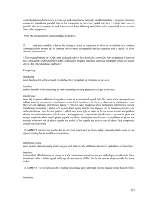 287
controls data transfer between a processor and a terminal or network; parallel interface = computer circuit or
connector that allows parallel data to be transmitted or received; serial interface = circuit that converts
parallel data in a computer to and from a serial form, allowing serial data to be transmitted to or received
from other equipment
Note the most common serial interface is RS232C
2 verb (a) to modify a device by adding a circuit or connector to allow it to conform to a standard
communications system (b) to connect two or more incompatible devices together with a circuit, to allow
them to communicate
“ The original release of ODBC only included a driver for Microsoft’s own SQL Server database. Microsoft
has subsequently published the ODBC application program interface enabling thirdparty vendors to create
drivers for other databases and tools”
Computing
interfacing
noun hardware or software used to interface two computers or programs or devices
interfere
verb to interfere with something to stop something working properly or to get in the way
interference
noun (a) unwanted addition of signals or noise to a transmitted signal (b) effect seen when two signals are
added, creating constructive interference when both signals are in phase or destructive interference when
they are out of phase; interference fading = effect in radio reception when destructive interference occurs;
interference immunity = ability of a system (i) to ignore interference signals; (ii) to function correctly even
with interference; interference pattern = effect seen when light or radio or X-ray waves interact and produce
destructive and constructive interference, causing patterns; constructive interference = increase in peak and
trough amplitude when two in phase signals are added; destructive interference = cancellation of peaks and
troughs when two out of phase signals are added (if the signals are exactly out of phase, they completely
cancel out each other)
COMMENT Interference can be due to electrical noise (such as from a relay), natural galactic noise or two
signals mixing due to insufficient insulation
interframe coding
noun system of compressing video images such that only the differences between each frame are recorded
interlace
verb method of building up an image on a television screen using two passes, each displaying alternate lines;
interlaced video = video signal made up of two separate fields; this is the normal display mode for home
video
COMMENT This system uses two picture fields made up of alternate lines to reduce picture flicker effects
interleave
 