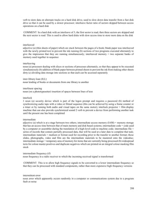 288
verb to store data on alternate tracks on a hard disk drive, used to slow down data transfer from a fast disk
drive so that it can be used by a slower processor; interleave factor ratio of sectors skipped between access
operations on a hard disk
COMMENT In a hard disk with an interleave of 3, the first sector is read, then three sectors are skipped and
the next sector is read. This is used to allow hard disks with slow access time to store more data on the disk
interleaved
adjective (a) (thin sheets of paper) which are stuck between the pages of a book; blank paper was interleaved
with the newly printed text to prevent the ink running (b) sections of two programs executed alternately to
give the impression that they are running simultaneously; interleaved memory = two separate banks of
memory used together in sequence
interleaving
noun (a) processor dealing with slices or sections of processes alternately, so that they appear to be executed
simultaneously (b) addition of blank paper between printed sheets to prevent the ink from making other sheets
dirty (c) dividing data storage into sections so that each can be accessed separately
inter-library loan (ILL)
noun lending of books or documents from one library to another
interlinear spacing
noun (on a phototypesetter) insertion of spaces between lines of text
interlock
1 noun (a) security device which is part of the logon prompt and requires a password (b) method of
synchronizing audio tape with a video or filmed sequence (this can be achieved by using a frame counter or
a timer or by running both audio and visual tapes on the same motor); interlock projector = film display
machine that can also provide synchronized sound 2 verb to prevent a device from performing another task
until the present one has been completed
intermediate
adjective (a) which is at a stage between two others; intermediate access memory (IAM) = memory storage
that has an access time between that of main memory and disk based systems; intermediate code = code used
by a computer or assembler during the translation of a high-level code to machine code; intermediate file =
series of records that contain partially processed data, that will be used at a later date to complete that task;
intermediate materials = medium or format used for recording prior to the transfer to another format; those
slides, photographs, video and film are the intermediate materials to be mastered onto the videodisc;
intermediate storage = temporary area of memory for items that are currently being processed (b) widespread
term for colour master positives and duplicate negatives which are printed on an integral colour masking film
stock
intermediate frequency (if)
noun frequency in a radio receiver to which the incoming received signal is transformed
COMMENT This is to allow high frequency signals to be converted to a lower intermediate frequency so
that they can be processed with standard components, rather than more expensive high-frequency versions
intermittent error
noun error which apparently occurs randomly in a computer or communications system due to a program
fault or noise
 