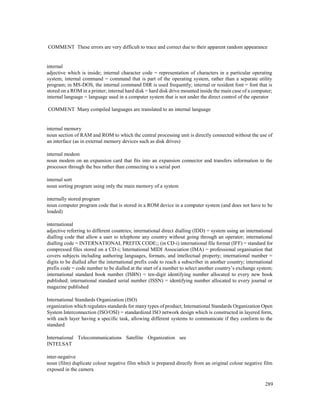 289
COMMENT These errors are very difficult to trace and correct due to their apparent random appearance
internal
adjective which is inside; internal character code = representation of characters in a particular operating
system; internal command = command that is part of the operating system, rather than a separate utility
program; in MS-DOS, the internal command DIR is used frequently; internal or resident font = font that is
stored on a ROM in a printer; internal hard disk = hard disk drive mounted inside the main case of a computer;
internal language = language used in a computer system that is not under the direct control of the operator
COMMENT Many compiled languages are translated to an internal language
internal memory
noun section of RAM and ROM to which the central processing unit is directly connected without the use of
an interface (as in external memory devices such as disk drives)
internal modem
noun modem on an expansion card that fits into an expansion connector and transfers information to the
processor through the bus rather than connecting to a serial port
internal sort
noun sorting program using only the main memory of a system
internally stored program
noun computer program code that is stored in a ROM device in a computer system (and does not have to be
loaded)
international
adjective referring to different countries; international direct dialling (IDD) = system using an international
dialling code that allow a user to telephone any country without going through an operator; international
dialling code = INTERNATIONAL PREFIX CODE;; (in CD-i) international file format (IFF) = standard for
compressed files stored on a CD-i; International MIDI Association (IMA) = professional organisation that
covers subjects including authoring languages, formats, and intellectual property; international number =
digits to be dialled after the international prefix code to reach a subscriber in another country; international
prefix code = code number to be dialled at the start of a number to select another country’s exchange system;
international standard book number (ISBN) = ten-digit identifying number allocated to every new book
published; international standard serial number (ISSN) = identifying number allocated to every journal or
magazine published
International Standards Organization (ISO)
organization which regulates standards for many types of product; International Standards Organization Open
System Interconnection (ISO/OSI) = standardized ISO network design which is constructed in layered form,
with each layer having a specific task, allowing different systems to communicate if they conform to the
standard
International Telecommunications Satellite Organization see
INTELSAT
inter-negative
noun (film) duplicate colour negative film which is prepared directly from an original colour negative film
exposed in the camera
 