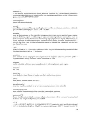 29
animated GIF
= way of saving several small graphic images within one file so that they can be repeatedly displayed in
sequence giving an impression of animation; often used to create animated buttons or other effects on a web
page; see also GIF, TRANSPARENT GIF
animated graphics
images that move on the screen
animatic
noun (film) a succession of drawings describing the story of a film, advertisement, animation or multimedia
production before filming begins; see also STORY BOARD
animation
noun (a) drawing images on film, especially using a computer to create moving graphical images, such as
cartoons (b) filming puppets or still drawings in sequence in order to give the appearance of movement (c)
(with a computer) creating the illusion of movement by displaying a series of slightly different images on
screen; the images are displayed very rapidly to give the effect of smooth movement; animation software =
software that allows a user to create and manipulate a series of images so that when played back they give
the effect of movement
ANN
(film) = ANNOUNCER a voice over or a person on camera who gives information during a broadcast or who
introduces and closes a radio or TV programme
annotation
noun comment or note in a program which explains how the program is to be used; annotation symbol =
symbol used when making flowcharts, to allow comments to be added
announce
verb (a website) to publicise a new or updated website by informing the main search engines
announcer
see ANN
annunciator
noun & adjective signal that can be heard or seen that is used to attract attention
anode
noun positive electrical terminal of a device
anomalistic period
noun time taken for a satellite to travel between consecutive maximum points in its orbit
anomalous propagation
noun distortion of transmitted television signals due to atmospheric conditions
anonymous FTP
feature of an Internet site that allows any user to login to the computer with the user name ‘anonymous’ and
to transfer files using the FTP protocol; see also FTP
ANSI
=; US = AMERICAN NATIONAL STANDARDS INSTITUTE organization which specifies computer and
software standards, including those of high-level programming languages; ANSI C = standard version of the
 