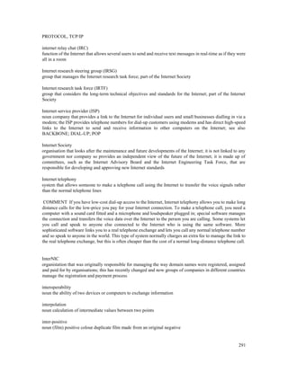 291
PROTOCOL, TCP/IP
internet relay chat (IRC)
function of the Internet that allows several users to send and receive text messages in real-time as if they were
all in a room
Internet research steering group (IRSG)
group that manages the Internet research task force; part of the Internet Society
Internet research task force (IRTF)
group that considers the long-term technical objectives and standards for the Internet; part of the Internet
Society
Internet service provider (ISP)
noun company that provides a link to the Internet for individual users and small businesses dialling in via a
modem; the ISP provides telephone numbers for dial-up customers using modems and has direct high-speed
links to the Internet to send and receive information to other computers on the Internet; see also
BACKBONE; DIAL-UP; POP
Internet Society
organisation that looks after the maintenance and future developments of the Internet; it is not linked to any
government nor company so provides an independent view of the future of the Internet; it is made up of
committees, such as the Internet Advisory Board and the Internet Engineering Task Force, that are
responsible for developing and approving new Internet standards
Internet telephony
system that allows someone to make a telephone call using the Internet to transfer the voice signals rather
than the normal telephone lines
COMMENT If you have low-cost dial-up access to the Internet, Internet telephony allows you to make long
distance calls for the low-price you pay for your Internet connection. To make a telephone call, you need a
computer with a sound card fitted and a microphone and loudspeaker plugged in; special software manages
the connection and transfers the voice data over the Internet to the person you are calling. Some systems let
you call and speak to anyone else connected to the Internet who is using the same software. More
sophisticated software links you to a real telephone exchange and lets you call any normal telephone number
and so speak to anyone in the world. This type of system normally charges an extra fee to manage the link to
the real telephone exchange, but this is often cheaper than the cost of a normal long-distance telephone call.
InterNIC
organistation that was originally responsible for managing the way domain names were registered, assigned
and paid for by organisations; this has recently changed and now groups of companies in different countries
manage the registration and payment process
interoperability
noun the ability of two devices or computers to exchange information
interpolation
noun calculation of intermediate values between two points
inter-positive
noun (film) positive colour duplicate film made from an original negative
 